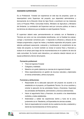 “REFORESTACION EN LA SUB CUENCA DEL RIO SHULLCAS”



INGENIERO SUPERVISOR:


Es un Profesional Forestal con experiencia en este tipo de proyectos, quien se
desempeñará como Supervisor del proyecto, que dependerá administrativa y
técnicamente de la Dirección Zonal de Agro Rural y coordinará con las instancias
como el Proyecto PRAA, Comunidad Andina, Ministerio de Agricultura y Ministerio
del Ambiente. La contratación del Supervisor será por concurso pública, en base a
los términos de referencia que se detallan en este Expediente Técnico.


El supervisor deberá estar permanentemente en contacto con el Residente y
Técnicos así como con las comunidades beneficiarias, con la finalidad de evaluar,
corregir y recomendar correctivos para ir mejorando la eficiencia y eficacia de los
trabajos programados y lograr las metas y resultados esperados del proyecto, quien
además participará asesorando, evaluando y monitoreando el cumplimiento de las
metas del proyecto; su función también es revisar el avance físico y financiero y
evaluar en el campo para luego dar las recomendaciones en el cuaderno de obra de
cada comunidad. Su función será interactiva y en estrecha relación laboral con el
equipo profesional y técnico del proyecto.


    Formación profesional:
            Título de Ingeniero Forestal
            Colegiado y habilitado
            Maestría con grado (diploma) en ciencias de la ingeniería forestal.
            Otras especializaciones en gestión de recursos naturales y diplomados
             en temas ambientales y afines al proyecto.


    Funciones y atribuciones:
            Responsable de la adecuada ejecución del proyecto de acuerdo a lo
             establecido en el proyecto y el Expediente Técnico. Su rol es coordinar y
             orientar la ejecución de las actividades físicas y financieras. Supervisar
             las actividades del Residente, administrativo y técnicos extensionistas.
            Hacer el seguimiento físico y financiero, de acuerdo a los desembolsos
             recibidos y metas establecidas.
            Sistematizar y validar las experiencias dentro y fuera de la zona,
             juntamente con el Residente y el Especialista de ciencias sociales.
            Será el responsable de la revisión de los cuadernos de obra, analizando y
             dando las recomendaciones en forma oportuna.



   ADAPTACION AL IMPACTO DEL RETROCESO ACELERADO DE GLACIARES EN LOS ANDES TROPICALES – PRAA   133
 