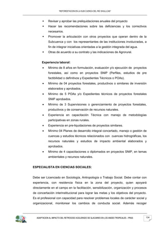“REFORESTACION EN LA SUB CUENCA DEL RIO SHULLCAS”



           Revisar y aprobar las preliquidaciones anuales del proyecto
           Hacer las recomendaciones sobre las deficiencias y los correctivos
            necesarios.
           Promover la articulación con otros proyectos que operan dentro de la
            Subcuenca y con los representantes de las instituciones involucradas, a
            fin de integrar iniciativas orientadas a la gestión integrada del agua.
           Otras de acuerdo a su contrato y las indicaciones de Agrorural.


      Experiencia laboral:
            Mínimo de 8 años en formulación, evaluación y/o ejecución de proyectos
            forestales, así como en proyectos SNIP (Perfiles, estudios de pre
            factibilidad o definitivos y Expedientes Técnicos o POAs).
            Mínimo de 04 proyectos forestales, productivos o similares de inversión
            elaborados y aprobados.
            Mínimo de 5 POAs y/o Expedientes técnicos de proyectos forestales
            SNIP aprobados.
            Mínimo de 3 Supervisiones o gerenciamiento de proyectos forestales,
            productivos y de conservación de recursos naturales.
            Experiencia en capacitación Técnica con manejo de metodologías
            participativas en zonas rurales.
            Experiencia en pre-liquidaciones de proyectos similares.
            Mínimo 04 Planes de desarrollo integral concertado, manejo o gestión de
            cuencas y estudios técnicos relacionados con cuencas hidrográficas, los
            recursos naturales y estudios de impacto ambiental elaborados y
            aprobados.
            Mínimo de 4 capacitaciones o diplomados en proyectos SNIP, en temas
            ambientales y recursos naturales.


ESPECIALISTA EN CIENCIAS SOCIALES:


Debe ser Licenciado en Sociología, Antropología o Trabajo Social. Debe contar con
experiencia, con residencia física en la zona del proyecto, quien apoyará
directamente en el campo en la facilitación, sensibilización, organización y procesos
de concertación interinstitucional para lograr las metas y los objetivos del proyecto.
Es el profesional con capacidad para resolver problemas locales de carácter social y
organizacional, monitorear los cambios de conducta social. Además recoger



  ADAPTACION AL IMPACTO DEL RETROCESO ACELERADO DE GLACIARES EN LOS ANDES TROPICALES – PRAA   134
 