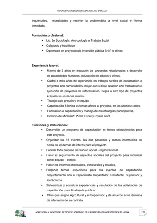 “REFORESTACION EN LA SUB CUENCA DEL RIO SHULLCAS”



inquietudes,     necesidades y resolver la problemática a nivel social en forma
inmediata.


Formación profesional:
            Lic. En Sociología, Antropología o Trabajo Social
            Colegiado y habilitado
            Diplomado en proyectos de inversión pública SNIP o afines




Experiencia laboral:
            Mínimo de 3 años en ejecución de proyectos relacionados a desarrollo
             de capacidades humanas, educación de adultos y afines.
            Cuatro a más años de experiencia en trabajos rurales de capacitación o
             proyectos con comunidades, mejor aún si tiene relación con formulación o
             ejecución de proyectos de reforestación, riegos u otro tipo de proyectos
             productivos en zonas rurales.
            Trabajo bajo presión y en equipo
            Capacitación Técnica en temas afines al proyecto, en los últimos 4 años.
            Facilitación o capacitación y manejo de metodologías participativas.
            Dominio de Microsoft: Word, Excel y Power Point.


Funciones y atribuciones:
            Desarrollar un programa de capacitación en temas seleccionados para
             este proyecto.
            Organizar los 18 eventos, las dos pasantías y cursos intermedios de
             rutina en los temas de interés para el proyecto.
            Facilitar todo proceso de reunión social - organizacional.
            Hacer el seguimiento de aspectos sociales del proyecto para socializar
             con el Equipo Técnico.
            Hacer los informes mensuales, trimestrales y anuales.
            Proponer     temas      específicos      para     los   eventos     de     capacitación
             conjuntamente con el Especialista Capacitador, Residente, Supervisor y
             los técnicos.
            Sistematizar y socializar experiencias y resultados de las actividades de
             capacitación, para finalmente publicar.
             Otras que asigne Agro Rural y el Supervisor, y de acuerdo a los términos
             de referencia de su contrato.


  ADAPTACION AL IMPACTO DEL RETROCESO ACELERADO DE GLACIARES EN LOS ANDES TROPICALES – PRAA        135
 