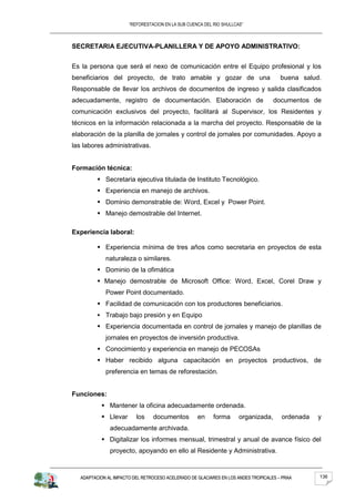 “REFORESTACION EN LA SUB CUENCA DEL RIO SHULLCAS”



SECRETARIA EJECUTIVA-PLANILLERA Y DE APOYO ADMINISTRATIVO:


Es la persona que será el nexo de comunicación entre el Equipo profesional y los
beneficiarios del proyecto, de trato amable y gozar de una                             buena salud.
Responsable de llevar los archivos de documentos de ingreso y salida clasificados
adecuadamente, registro de documentación. Elaboración de                            documentos de
comunicación exclusivos del proyecto, facilitará al Supervisor, los Residentes y
técnicos en la información relacionada a la marcha del proyecto. Responsable de la
elaboración de la planilla de jornales y control de jornales por comunidades. Apoyo a
las labores administrativas.


Formación técnica:
           Secretaria ejecutiva titulada de Instituto Tecnológico.
           Experiencia en manejo de archivos.
           Dominio demonstrable de: Word, Excel y Power Point.
           Manejo demostrable del Internet.

Experiencia laboral:

           Experiencia mínima de tres años como secretaria en proyectos de esta
             naturaleza o similares.
           Dominio de la ofimática
           Manejo demostrable de Microsoft Office: Word, Excel, Corel Draw y
             Power Point documentado.
           Facilidad de comunicación con los productores beneficiarios.
           Trabajo bajo presión y en Equipo
           Experiencia documentada en control de jornales y manejo de planillas de
             jornales en proyectos de inversión productiva.
           Conocimiento y experiencia en manejo de PECOSAs
           Haber recibido alguna capacitación en proyectos productivos, de
             preferencia en temas de reforestación.


Funciones:
            Mantener la oficina adecuadamente ordenada.
            Llevar       los    documentos         en     forma      organizada,      ordenada   y
               adecuadamente archivada.
            Digitalizar los informes mensual, trimestral y anual de avance físico del
               proyecto, apoyando en ello al Residente y Administrativa.



   ADAPTACION AL IMPACTO DEL RETROCESO ACELERADO DE GLACIARES EN LOS ANDES TROPICALES – PRAA      136
 