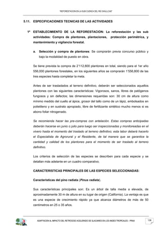 “REFORESTACION EN LA SUB CUENCA DEL RIO SHULLCAS”



5.11. ESPECIFICACIONES TECNICAS DE LAS ACTIVIDADES


  1º   ESTABLECIMIENTO DE LA REFORESTACION: La reforestación y las sub
       actividades: Compra de plantones, plantaciones,                         protección perimétrica, y
       mantenimiento y vigilancia forestal.


       a.    Selección y compra de plantones: Se comprarán previa concurso público y
             bajo la modalidad de puesto en obra.


       Se tiene prevista la compra de 2’112,800 plantones en total, siendo para el 1er año
       556,000 plantones forestales, en los siguientes años se comprarán 1’556,800 de las
       tres especies hasta completar la meta.


       Antes de ser trasladados al terreno definitivo, deberán ser seleccionados aquellos
       plantones con las siguientes características: Vigorosos, sanos, libres de patógenos
       fungosos y sin defectos; las dimensiones requeridas son: 30 cm de altura como
       mínimo medido del cuello al ápice, grosor del tallo como de un lápiz, embolsados en
       polietileno y en sustrato apropiado, libre de fertilizante sintético mucho menos si es
       abono foliar nitrogenado.


       Se recomienda hacer las pre-compras con antelación. Estas compras anticipadas
       deberán hacerse en junio o julio para luego ser inspeccionadas y monitoreadas en el
       vivero hasta el momento del traslado al terreno definitivo; esta labor deberá hacerlo
       el Especialista de Agrorural y el Residente, de tal manera que se garantice la
       cantidad y calidad de los plantones para el momento de ser traslado al terreno
       definitivo.


       Los criterios de selección de las especies se describen para cada especie y se
       detallan más adelante en un cuadro comparativo.


       CARACTERISTICAS PRINCIPALES DE LAS ESPECIES SELECCIONADAS:


       Características del pino radiata (Pinus radiata).


       Sus características principales son: Es un árbol de talla media a elevada, de
       aproximadamente 30 m de altura en su lugar de origen (California). La ventaja es que
       es una especie de crecimiento rápido ya que alcanza diámetros de más de 50
       centímetros en 25 o 35 años.




            ADAPTACION AL IMPACTO DEL RETROCESO ACELERADO DE GLACIARES EN LOS ANDES TROPICALES – PRAA   138
 