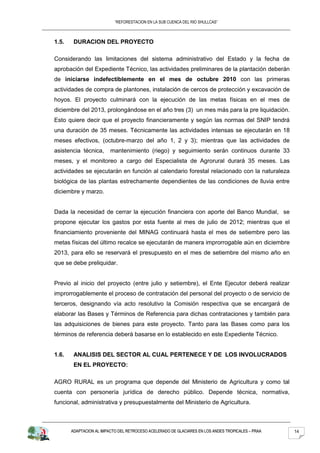 “REFORESTACION EN LA SUB CUENCA DEL RIO SHULLCAS”



1.5.    DURACION DEL PROYECTO

Considerando las limitaciones del sistema administrativo del Estado y la fecha de
aprobación del Expediente Técnico, las actividades preliminares de la plantación deberán
de iniciarse indefectiblemente en el mes de octubre 2010 con las primeras
actividades de compra de plantones, instalación de cercos de protección y excavación de
hoyos. El proyecto culminará con la ejecución de las metas físicas en el mes de
diciembre del 2013, prolongándose en el año tres (3) un mes más para la pre liquidación.
Esto quiere decir que el proyecto financieramente y según las normas del SNIP tendrá
una duración de 35 meses. Técnicamente las actividades intensas se ejecutarán en 18
meses efectivos, (octubre-marzo del año 1, 2 y 3); mientras que las actividades de
asistencia técnica,      mantenimiento (riego) y seguimiento serán continuos durante 33
meses, y el monitoreo a cargo del Especialista de Agrorural durará 35 meses. Las
actividades se ejecutarán en función al calendario forestal relacionado con la naturaleza
biológica de las plantas estrechamente dependientes de las condiciones de lluvia entre
diciembre y marzo.


Dada la necesidad de cerrar la ejecución financiera con aporte del Banco Mundial, se
propone ejecutar los gastos por esta fuente al mes de julio de 2012; mientras que el
financiamiento proveniente del MINAG continuará hasta el mes de setiembre pero las
metas físicas del último recalce se ejecutarán de manera improrrogable aún en diciembre
2013, para ello se reservará el presupuesto en el mes de setiembre del mismo año en
que se debe preliquidar.


Previo al inicio del proyecto (entre julio y setiembre), el Ente Ejecutor deberá realizar
improrrogablemente el proceso de contratación del personal del proyecto o de servicio de
terceros, designando vía acto resolutivo la Comisión respectiva que se encargará de
elaborar las Bases y Términos de Referencia para dichas contrataciones y también para
las adquisiciones de bienes para este proyecto. Tanto para las Bases como para los
términos de referencia deberá basarse en lo establecido en este Expediente Técnico.


1.6.    ANALISIS DEL SECTOR AL CUAL PERTENECE Y DE LOS INVOLUCRADOS
        EN EL PROYECTO:

AGRO RURAL es un programa que depende del Ministerio de Agricultura y como tal
cuenta con personería jurídica de derecho público. Depende técnica, normativa,
funcional, administrativa y presupuestalmente del Ministerio de Agricultura.



       ADAPTACION AL IMPACTO DEL RETROCESO ACELERADO DE GLACIARES EN LOS ANDES TROPICALES – PRAA   14
 
