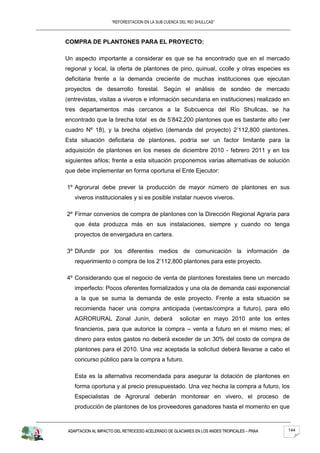 “REFORESTACION EN LA SUB CUENCA DEL RIO SHULLCAS”



COMPRA DE PLANTONES PARA EL PROYECTO:

Un aspecto importante a considerar es que se ha encontrado que en el mercado
regional y local, la oferta de plantones de pino, quinual, ccolle y otras especies es
deficitaria frente a la demanda creciente de muchas instituciones que ejecutan
proyectos de desarrollo forestal. Según el análisis de sondeo de mercado
(entrevistas, visitas a viveros e información secundaria en instituciones) realizado en
tres departamentos más cercanos a la Subcuenca del Río Shullcas, se ha
encontrado que la brecha total es de 5’842,200 plantones que es bastante alto (ver
cuadro Nº 18), y la brecha objetivo (demanda del proyecto) 2’112,800 plantones.
Esta situación deficitaria de plantones, podría ser un factor limitante para la
adquisición de plantones en los meses de diciembre 2010 - febrero 2011 y en los
siguientes añlos; frente a esta situación proponemos varias alternativas de solución
que debe implementar en forma oportuna el Ente Ejecutor:

1º Agrorural debe prever la producción de mayor número de plantones en sus
    viveros institucionales y si es posible instalar nuevos viveros.

2º Firmar convenios de compra de plantones con la Dirección Regional Agraria para
    que ésta produzca más en sus instalaciones, siempre y cuando no tenga
    proyectos de envergadura en cartera.

3º Difundir por los diferentes medios de comunicación la información de
    requerimiento o compra de los 2’112,800 plantones para este proyecto.

4º Considerando que el negocio de venta de plantones forestales tiene un mercado
    imperfecto: Pocos oferentes formalizados y una ola de demanda casi exponencial
    a la que se suma la demanda de este proyecto. Frente a esta situación se
    recomienda hacer una compra anticipada (ventas/compra a futuro), para ello
    AGRORURAL Zonal Junín, deberá                    solicitar en mayo 2010 ante los entes
    financieros, para que autorice la compra – venta a futuro en el mismo mes; el
    dinero para estos gastos no deberá exceder de un 30% del costo de compra de
    plantones para el 2010. Una vez aceptada la solicitud deberá llevarse a cabo el
    concurso público para la compra a futuro.

    Esta es la alternativa recomendada para asegurar la dotación de plantones en
    forma oportuna y al precio presupuestado. Una vez hecha la compra a futuro, los
    Especialistas de Agrorural deberán monitorear en vivero, el proceso de
    producción de plantones de los proveedores ganadores hasta el momento en que



 ADAPTACION AL IMPACTO DEL RETROCESO ACELERADO DE GLACIARES EN LOS ANDES TROPICALES – PRAA   144
 