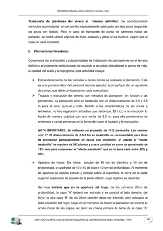 “REFORESTACION EN LA SUB CUENCA DEL RIO SHULLCAS”



Transporte de plantones del vivero al                     terreno definitivo: Se acondicionarán
vehículos acomodando en un camión especialmente adecuado con dos pisos (separado
los pisos con tablas). Para el caso de transporte de punta de carretera hasta las
parcelas, se podrá utilizar cajones de fruta, costales y jabas si los hubiera, según sea el
caso en cada localidad.


b.   Plantaciones forestales:


Comprende las actividades y subactividades de instalación de plantaciones en el terreno
definitivo previamente seleccionado de acuerdo a los pisos altitudinales o zonas de vida,
la calidad del suelo y la topografía; esta actividad incluye:


        Embanderamiento de las parcelas o zonas donde se realizará la plantación. Esta
         es una primera labor del personal técnico ejecutor acompañado de un ayudante
         de campo que debe contratarse en cada comunidad.
        Trazado y marcación del terreno, con métodos de plantación en función a las
         pendientes. La plantación será en tresbolillo con un distanciamiento de 3.5 x 3.5
         m para el pino, quinual y colle. Debido a las características de las zonas a
         reforestar, no hay vegetación arbustiva que desbrozar. El trazo y la marcación lo
         harán de manera práctica con una varilla de 3.5 m, para ello previamente se
         entrenará a varias personas en la forma de hacer el trazado y la marcación.

         NOTA IMPORTANTE: Se utilizarán un promedio de 1112 plantas/ha. Las razones
         son: 1º. El distanciamiento de 3.5x3.5m en tresbolillo es recomendable para fines
         de protección particularmente en zonas con pendiente. 2º Debido al “efecto
         tresbolillo” se requiere de 943 plantas y a esta cantidad se suma un aproximado de
         18% más para compensar el “efecto pendiente” que en la zona varía entre 20% y
         80%.


        Apertura de hoyos: De forma              circular de 40 cm de diámetro y 40 cm de
         profundidad, o cuadrado de 40 x 40 de lado x 40 cm de profundidad. Al momento
         de apertura se deberá extraer y colocar sobre la superficie, la tierra de la parte
         superior separando de aquella de la parte inferior, cuyo objetivo se describe:


         Se hace énfasis que en la apertura del hoyo, de los primeros 20cm de
         profundidad, la capa “A” deberá ser extraída y se pondrá al lado derecho del
         hoyo, la otra capa “B” de los 20cm también debe ser extraído pero colocado al
         lado izquierdo del hoyo; luego en el momento de hacer la plantación se invierte el
         orden inicial de las capas, es decir se coloca primero la tierra de la capa “A”


     ADAPTACION AL IMPACTO DEL RETROCESO ACELERADO DE GLACIARES EN LOS ANDES TROPICALES – PRAA   146
 