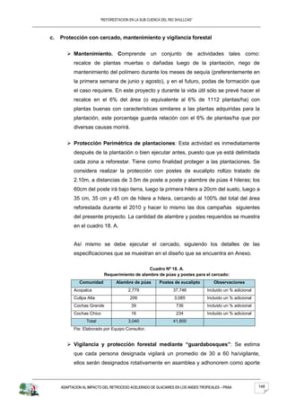 “REFORESTACION EN LA SUB CUENCA DEL RIO SHULLCAS”



c.   Protección con cercado, mantenimiento y vigilancia forestal


         Mantenimiento. Comprende un conjunto de actividades tales como:
           recalce de plantas muertas o dañadas luego de la plantación, riego de
           mantenimiento del polímero durante los meses de sequía (preferentemente en
           la primera semana de junio y agosto), y en el futuro, podas de formación que
           el caso requiere. En este proyecto y durante la vida útil sólo se prevé hacer el
           recalce en el 6% del área (o equivalente al 6% de 1112 plantas/ha) con
           plantas buenas con características similares a las plantas adquiridas para la
           plantación, este porcentaje guarda relación con el 6% de plantas/ha que por
           diversas causas morirá.


         Protección Perimétrica de plantaciones: Esta actividad es inmediatamente
           después de la plantación o bien ejecutar antes, puesto que ya está delimitada
           cada zona a reforestar. Tiene como finalidad proteger a las plantaciones. Se
           considera realizar la protección con postes de eucalipto rollizo tratado de
           2.10m, a distancias de 3.5m de poste a poste y alambre de púas 4 hileras; los
           60cm del poste irá bajo tierra, luego la primera hilera a 20cm del suelo, luego a
           35 cm, 35 cm y 45 cm de hilera a hilera, cercando al 100% del total del área
           reforestada durante el 2010 y hacer lo mismo las dos campañas siguientes
           del presente proyecto. La cantidad de alambre y postes requeridos se muestra
           en el cuadro 18. A.


           Así mismo se debe ejecutar el cercado, siguiendo los detalles de las
           especificaciones que se muestran en el diseño que se encuentra en Anexo.

                                                Cuadro Nº 18. A.
                            Requerimiento de alambre de púas y postes para el cercado:
              Comunidad           Alambre de púas        Postes de eucalipto        Observaciones
           Acopalca                     2,779                   37,746           Incluido un % adicional
           Cullpa Alta                   206                     3,085           Incluido un % adicional
           Cochas Grande                  39                      736            Incluido un % adicional
           Cochas Chico                   16                      234            Incluido un % adicional
                  Total                 3,040                   41,800
           Fte: Elaborado por Equipo Consultor.


         Vigilancia y protección forestal mediante “guardabosques”: Se estima
           que cada persona designada vigilará un promedio de 30 a 60 ha/vigilante,
           ellos serán designados rotativamente en asamblea y adhonorem como aporte



     ADAPTACION AL IMPACTO DEL RETROCESO ACELERADO DE GLACIARES EN LOS ANDES TROPICALES – PRAA             148
 