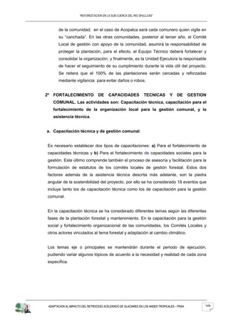 “REFORESTACION EN LA SUB CUENCA DEL RIO SHULLCAS”



       de la comunidad; en el caso de Acopalca será cada comunero quien vigile en
       su “canchada”. En las otras comunidades, posterior al tercer año, el Comité
       Local de gestión con apoyo de la comunidad, asumirá la responsabilidad de
       proteger la plantación, para el efecto, el Equipo Técnico deberá fortalecer y
       consolidar la organización; y finalmente, es la Unidad Ejecutora la responsable
       de hacer el seguimiento de su cumplimiento durante la vida útil del proyecto.
       Se reitera que el 100% de las plantaciones serán cercadas y reforzadas
       mediante vigilancia para evitar daños o robos.


2º   FORTALECIMIENTO             DE     CAPACIDADES            TECNICAS         Y    DE      GESTION
     COMUNAL. Las actividades son: Capacitación técnica, capacitación para el
     fortalecimiento de la organización local para la gestión comunal, y la
     asistencia técnica.


a. Capacitación técnica y de gestión comunal:


 Es necesario establecer dos tipos de capacitaciones: a) Para el fortalecimiento de
 capacidades técnicas y b) Para el fortalecimiento de capacidades sociales para la
 gestión. Este último comprende también el proceso de asesoría y facilitación para la
 formulación de estatutos de los comités locales de gestión forestal. Estos dos
 factores además de la asistencia técnica descrita más adelante, son la piedra
 angular de la sostenibilidad del proyecto, por ello se ha considerado 18 eventos que
 incluye tanto los de capacitación técnica como los de capacitación para la gestión
 comunal.


 En la capacitación técnica se ha considerado diferentes temas según las diferentes
 fases de la plantación forestal y mantenimiento. En la capacitación para la gestión
 social y fortalecimiento organizacional de las comunidades, los Comités Locales y
 otros actores vinculados al tema forestal y adaptación al cambio climático.


 Los temas eje o principales se mantendrán durante el periodo de ejecución,
 pudiendo variar algunos tópicos de acuerdo a la necesidad y realidad de cada zona
 específica.




 ADAPTACION AL IMPACTO DEL RETROCESO ACELERADO DE GLACIARES EN LOS ANDES TROPICALES – PRAA         149
 