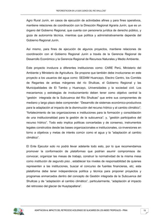 “REFORESTACION EN LA SUB CUENCA DEL RIO SHULLCAS”



Agro Rural Junín, en casos de ejecución de actividades afines y para fines operativos,
mantiene relaciones de coordinación con la Dirección Regional Agraria Junín, que es un
órgano del Gobierno Regional, que cuenta con personería jurídica de derecho público, y
goza de autonomía técnica, mientras que política y administrativamente depende del
Gobierno Regional Junín.


Así mismo, para fines de ejecución de algunos proyectos, mantiene relaciones de
coordinación con el Gobierno Regional Junín a través de la Gerencia Regional de
Desarrollo Económico y la Gerencia Regional de Recursos Naturales y Medio Ambiente.


Este proyecto involucra a diferentes instituciones como: CARE Perú, Ministerio del
Ambiente y Ministerio de Agricultura. Se propone que también debe involucrarse en este
proyecto a los usuarios del agua como: SEDAM Huancayo, Electro Centro, los Comités
de Regantes de ambas márgenes del río Shullcas, el Gobierno Regional y las
Municipalidades de El Tambo y Huancayo, Universidades y la sociedad civil. Los
mecanismos y estrategias de involucramiento deben tener como objetivo central la
“gestión integrada de la Subcuenca del Río Shullcas” que entre sus componentes de
mediano y largo plazo debe comprender: “Desarrollo de sistemas económico-productivos
para la adaptación al impacto de la disminución del recurso hídrico y al cambio climático”;
“fortalecimiento de las organizaciones e instituciones para la formación y consolidación
de una institucionalidad para la gestión de la subcuenca”; y, “gestión participativa del
recurso hídrico”. Todo esto implica políticas concertadas y de consenso, instrumentos
legales construidos desde las bases organizacionales e institucionales, co-inversiones en
torno a objetivos y metas de interés común como el agua y la “adaptación al cambio
climático”.


El Ente Ejecutor solo no podrá llevar adelante todo esto, por lo que recomendamos
promover la conformación de plataformas que podrían asumir compromisos de:
convocar, organizar las mesas de trabajo, construir la normatividad de la misma mesa
como institución de segundo piso , establecer los niveles de responsabilidad de quienes
representen a las instituciones, buscar el concurso de fuentes financieras, etc; esta
plataforma debe tener independencia política y técnica para proponer proyectos y
programas enmarcados dentro del concepto de Gestión integrada de la Subcuenca del
Shullcas y de “adaptación al cambio climático”, particularmente, “adaptación al impacto
del retroceso del glaciar de Huaytapallana”.




      ADAPTACION AL IMPACTO DEL RETROCESO ACELERADO DE GLACIARES EN LOS ANDES TROPICALES – PRAA   15
 