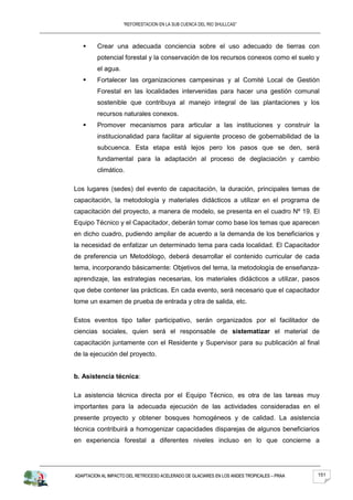 “REFORESTACION EN LA SUB CUENCA DEL RIO SHULLCAS”



        Crear una adecuada conciencia sobre el uso adecuado de tierras con
         potencial forestal y la conservación de los recursos conexos como el suelo y
         el agua.
        Fortalecer las organizaciones campesinas y al Comité Local de Gestión
         Forestal en las localidades intervenidas para hacer una gestión comunal
         sostenible que contribuya al manejo integral de las plantaciones y los
         recursos naturales conexos.
        Promover mecanismos para articular a las instituciones y construir la
         institucionalidad para facilitar al siguiente proceso de gobernabilidad de la
         subcuenca. Esta etapa está lejos pero los pasos que se den, será
         fundamental para la adaptación al proceso de deglaciación y cambio
         climático.

Los lugares (sedes) del evento de capacitación, la duración, principales temas de
capacitación, la metodología y materiales didácticos a utilizar en el programa de
capacitación del proyecto, a manera de modelo, se presenta en el cuadro Nº 19. El
Equipo Técnico y el Capacitador, deberán tomar como base los temas que aparecen
en dicho cuadro, pudiendo ampliar de acuerdo a la demanda de los beneficiarios y
la necesidad de enfatizar un determinado tema para cada localidad. El Capacitador
de preferencia un Metodólogo, deberá desarrollar el contenido curricular de cada
tema, incorporando básicamente: Objetivos del tema, la metodología de enseñanza-
aprendizaje, las estrategias necesarias, los materiales didácticos a utilizar, pasos
que debe contener las prácticas. En cada evento, será necesario que el capacitador
tome un examen de prueba de entrada y otra de salida, etc.

Estos eventos tipo taller participativo, serán organizados por el facilitador de
ciencias sociales, quien será el responsable de sistematizar el material de
capacitación juntamente con el Residente y Supervisor para su publicación al final
de la ejecución del proyecto.


b. Asistencia técnica:

La asistencia técnica directa por el Equipo Técnico, es otra de las tareas muy
importantes para la adecuada ejecución de las actividades consideradas en el
presente proyecto y obtener bosques homogéneos y de calidad. La asistencia
técnica contribuirá a homogenizar capacidades disparejas de algunos beneficiarios
en experiencia forestal a diferentes niveles incluso en lo que concierne a




ADAPTACION AL IMPACTO DEL RETROCESO ACELERADO DE GLACIARES EN LOS ANDES TROPICALES – PRAA   151
 