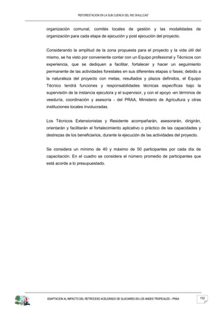 “REFORESTACION EN LA SUB CUENCA DEL RIO SHULLCAS”



organización comunal, comités locales de gestión y las modalidades de
organización para cada etapa de ejecución y post ejecución del proyecto.


Considerando la amplitud de la zona propuesta para el proyecto y la vida útil del
mismo, se ha visto por conveniente contar con un Equipo profesional y Técnicos con
experiencia, que se dediquen a facilitar, fortalecer y hacer un seguimiento
permanente de las actividades forestales en sus diferentes etapas o fases; debido a
la naturaleza del proyecto con metas, resultados y plazos definidos, el Equipo
Técnico tendrá funciones y responsabilidades técnicas específicas bajo la
supervisión de la instancia ejecutora y el supervisor, y con el apoyo -en términos de
veeduría, coordinación y asesoría - del PRAA, Ministerio de Agricultura y otras
instituciones locales involucradas.


Los Técnicos Extensionistas y Residente acompañarán, asesorarán, dirigirán,
orientarán y facilitarán el fortalecimiento aplicativo o práctico de las capacidades y
destrezas de los beneficiarios, durante la ejecución de las actividades del proyecto.


Se considera un mínimo de 40 y máximo de 50 participantes por cada día de
capacitación. En el cuadro se considera el número promedio de participantes que
está acorde a lo presupuestado.




ADAPTACION AL IMPACTO DEL RETROCESO ACELERADO DE GLACIARES EN LOS ANDES TROPICALES – PRAA   152
 