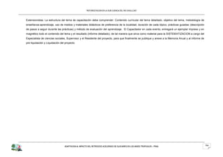 “REFORESTACION EN LA SUB CUENCA DEL RIO SHULLCAS”



Extensionistas. La estructura del tema de capacitación debe comprender: Contenido curricular del tema detallado, objetivo del tema, metodología de
enseñanza-aprendizaje, uso de medios y materiales didácticos de preferencia de la localidad, duración de cada tópico, prácticas guiadas (descripción
de pasos a seguir durante las prácticas) y método de evaluación del aprendizaje. El Capacitador en cada evento, entregará un ejemplar impreso y en
magnético todo el contenido del tema y el resultado (informe detallado), de tal manera que sirva como material para la SISTEMATIZACION a cargo del
Especialista de ciencias sociales, Supervisor y el Residente del proyecto, para que finalmente se publique y anexe a la Memoria Anual y al informe de
pre liquidación y Liquidación del proyecto.




                                 ADAPTACION AL IMPACTO DEL RETROCESO ACELERADO DE GLACIARES EN LOS ANDES TROPICALES – PRAA                              154
 