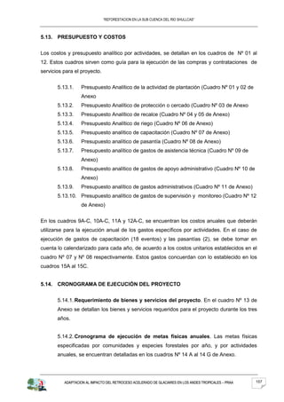 “REFORESTACION EN LA SUB CUENCA DEL RIO SHULLCAS”



5.13. PRESUPUESTO Y COSTOS


Los costos y presupuesto analítico por actividades, se detallan en los cuadros de Nº 01 al
12. Estos cuadros sirven como guía para la ejecución de las compras y contrataciones de
servicios para el proyecto.


       5.13.1.    Presupuesto Analítico de la actividad de plantación (Cuadro Nº 01 y 02 de
                  Anexo
       5.13.2.    Presupuesto Analítico de protección o cercado (Cuadro Nº 03 de Anexo
       5.13.3.    Presupuesto Analítico de recalce (Cuadro Nº 04 y 05 de Anexo)
       5.13.4.    Presupuesto Analítico de riego (Cuadro Nº 06 de Anexo)
       5.13.5.    Presupuesto analítico de capacitación (Cuadro Nº 07 de Anexo)
       5.13.6.    Presupuesto analítico de pasantía (Cuadro Nº 08 de Anexo)
       5.13.7.    Presupuesto analítico de gastos de asistencia técnica (Cuadro Nº 09 de
                  Anexo)
       5.13.8.    Presupuesto analítico de gastos de apoyo administrativo (Cuadro Nº 10 de
                  Anexo)
       5.13.9.    Presupuesto analítico de gastos administrativos (Cuadro Nº 11 de Anexo)
       5.13.10. Presupuesto analítico de gastos de supervisión y monitoreo (Cuadro Nº 12
                  de Anexo)


En los cuadros 9A-C, 10A-C, 11A y 12A-C, se encuentran los costos anuales que deberán
utilizarse para la ejecución anual de los gastos específicos por actividades. En el caso de
ejecución de gastos de capacitación (18 eventos) y las pasantías (2), se debe tomar en
cuenta lo calendarizado para cada año, de acuerdo a los costos unitarios establecidos en el
cuadro Nº 07 y Nº 08 respectivamente. Estos gastos concuerdan con lo establecido en los
cuadros 15A al 15C.


5.14. CRONOGRAMA DE EJECUCIÓN DEL PROYECTO


       5.14.1. Requerimiento de bienes y servicios del proyecto. En el cuadro Nº 13 de
       Anexo se detallan los bienes y servicios requeridos para el proyecto durante los tres
       años.


       5.14.2. Cronograma de ejecución de metas físicas anuales. Las metas físicas
       especificadas por comunidades y especies forestales por año, y por actividades
       anuales, se encuentran detalladas en los cuadros Nº 14 A al 14 G de Anexo.




          ADAPTACION AL IMPACTO DEL RETROCESO ACELERADO DE GLACIARES EN LOS ANDES TROPICALES – PRAA   157
 