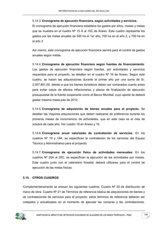 “REFORESTACION EN LA SUB CUENCA DEL RIO SHULLCAS”



      5.14.3. Cronograma de ejecución financiera, según actividades y servicios.
      El cronograma de ejecución financiera establece los gastos por años, meses y metas
      que se muestra en el cuadro Nº 15 A al 15C de Anexo. Este cuadro representa los
      gastos por las metas anuales de 500 ha el 1er año, 700 ha en el año 2, y 700 ha en
      el año 3


      Así mismo, este cronograma de ejecución financiera servirá para el control de gastos
      anuales según metas.


      5.14.4. Cronograma de ejecución financiera según fuentes de financiamiento:
      Los gastos de ejecución financiera según fuentes, por actividades y servicios
      requeridos para el proyecto, se detallan en el cuadro Nº 16 de Anexo. Según este
      cuadro, se hacen las adquisiciones durante el primer año por una suma de S/.
      2,057,801.00, debido a que los bienes duraderos deben ser comprados cuanto antes
      para evitar casos de efectos inflacionarios y plazos de finalización de ejecución
      presupuestal de la fuente cooperante como el Banco Mundial, cuyo aporte se deberá
      gastar máximo hasta julio de 2012.


      5.14.5. Cronograma de adquisición de bienes anuales para el proyecto. Se
      detallan las mayores adquisiciones que deben realizarse de preferencia durante los
      primeros meses de inicio/reinicio de actividades, que en este caso es el mes de
      octubre de cada año. Ver cuadro 18 en Anexo y 16.


      5.14.6. Cronograma anual valorizado de contratación de servicios: En los
      cuadros Nº 19 y 19A, se especifican la contratación de los servicios del Equipo
      Técnico y Administrativo para el proyecto.


      5.14.7. Cronograma de ejecución física de actividades mensuales: En los
      cuadros Nº 20A al 20C, se especifican la ejecución de las actividades por meses.
      Este cuadro junto con el calendario forestal, deberá utilizarse para el control de
      ejecución de las metas físicas.


5.15. OTROS CUADROS


Complementariamente se anexan los siguientes cuadros: Cuadro Nº 20 de distribución de
mano de obra. Cuadro Nº 21 de Términos de referencia básica de adquisiciones de bienes y
de contrataciones de servicios para el proyecto; estos términos de referencia deberán ser
cotejados y actualizados en el momento de ejecutar las compras y las contrataciones.



         ADAPTACION AL IMPACTO DEL RETROCESO ACELERADO DE GLACIARES EN LOS ANDES TROPICALES – PRAA   158
 