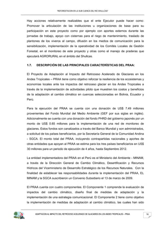 “REFORESTACION EN LA SUB CUENCA DEL RIO SHULLCAS”



Hay acciones relativamente realizables que el ente Ejecutor puede hacer como:
Promover la articulación de las instituciones u organizaciones de base para su
participación en este proyecto como por ejemplo con aportes externos durante las
jornadas de trabajo, apoyo con cisternas para el riego de mantenimiento, traslado de
plantones de los viveros al campo, difusión en los medios de comunicación para la
sensibilización, implementación de la operatividad de los Comités Locales de Gestión
Forestal, en el monitoreo de este proyecto y otras como el manejo de praderas que
ejecutará AGRORURAL en el ámbito del Shullcas.


1.7.     DESCRIPCIÓN DE LAS PRINCIPALES CARACTERÍSTICAS DEL PRAA:


El Proyecto de Adaptación al Impacto del Retroceso Acelerado de Glaciares en los
Andes Tropicales – PRAA tiene como objetivo reforzar la resiliencia de los ecosistemas y
economías locales ante los impactos del retroceso glaciar en los Andes Tropicales a
través de la implementación de actividades piloto que muestren los costos y beneficios
de la adaptación al cambio climático en cuencas seleccionadas en Bolivia, Ecuador y
Perú.


Para la ejecución del PRAA se cuenta con una donación de US$ 7.49 millones
provenientes del Fondo Mundial del Medio Ambiente (GEF por sus siglas en inglés).
Adicionalmente se cuenta con una donación del fondo PHRD del gobierno japonés por un
monto de US$ 0.85 millones para la implementación de una red de monitoreo de
glaciares. Estos fondos son canalizados a través del Banco Mundial y son administrados,
a solicitud de los países beneficiarios, por la Secretaría General de la Comunidad Andina
- SGCA. El monto total del PRAA, incluyendo contrapartidas nacionales y aportes de
otras entidades que apoyan al PRAA se estima para los tres países beneficiarios en US$
30 millones para un periodo de ejecución de 4 años, hasta Septiembre 2012.


La entidad implementadora del PRAA en el Perú es el Ministerio del Ambiente - MINAM,
a través de la Dirección General de Cambio Climático, Desertificación y Recursos
Hídricos del Viceministerio de Desarrollo Estratégico de los Recursos Naturales. Con la
finalidad de establecer las responsabilidades durante la implementación del PRAA, EL
MINAM y la SGCA suscribieron un Convenio Subsidiario el 13 de marzo de 2009.


El PRAA cuenta con cuatro componentes. El Componente 1 comprende la evaluación de
impactos del cambio climático, diseño final de medidas de adaptación y la
implementación de una estrategia comunicacional. El Componente 2 tiene como objetivo
la implementación de medidas de adaptación al cambio climático, las cuales han sido


        ADAPTACION AL IMPACTO DEL RETROCESO ACELERADO DE GLACIARES EN LOS ANDES TROPICALES – PRAA   16
 