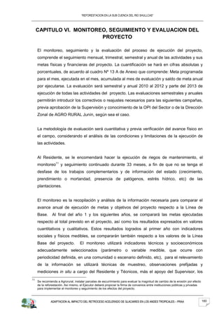 “REFORESTACION EN LA SUB CUENCA DEL RIO SHULLCAS”




     CAPITULO VI. MONITOREO, SEGUIMIENTO Y EVALUACION DEL
                          PROYECTO

     El monitoreo, seguimiento y la evaluación del proceso de ejecución del proyecto,
     comprende el seguimiento mensual, trimestral, semestral y anual de las actividades y sus
     metas físicas y financieras del proyecto. La cuantificación se hará en cifras absolutas y
     porcentuales, de acuerdo al cuadro Nº 13 A de Anexo que comprende: Meta programada
     para el mes, ejecutada en el mes, acumulada al mes de evaluación y saldo de meta anual
     por ejecutarse. La evaluación será semestral y anual 2010 al 2012 y parte del 2013 de
     ejecución de todas las actividades del proyecto. Las evaluaciones semestrales y anuales
     permitirán introducir los correctivos o reajustes necesarios para las siguientes campañas,
     previa aprobación de la Supervisión y conocimiento de la OPI del Sector o de la Dirección
     Zonal de AGRO RURAL Junín, según sea el caso.


     La metodología de evaluación será cuantitativa y previa verificación del avance físico en
     el campo, considerando el análisis de las condiciones y limitaciones de la ejecución de
     las actividades.


     Al Residente, se le encomendará hacer la ejecución de riegos de mantenimiento, el
     monitoreo11 y seguimiento continuado durante 33 meses, a fin de que no se tenga el
     desfase de los trabajos complementarios y de información del estado (crecimiento,
     prendimiento o mortandad, presencia de patógenos, estrés hídrico, etc) de las
     plantaciones.


     El monitoreo es la recopilación y análisis de la información necesaria para comparar el
     avance anual de ejecución de metas y objetivos del proyecto respecto a la Línea de
     Base.      Al final del año 1 y los siguientes años, se comparará las metas ejecutadas
     respecto al total previsto en el proyecto, así como los resultados expresados en valores
     cuantitativos y cualitativos. Estos resultados logrados al primer año con indicadores
     sociales y físicos medibles, se compararán también respecto a los valores de la Línea
     Base del proyecto.             El monitoreo utilizará indicadores técnicos y socioeconómicos
     adecuadamente seleccionados (parámetro o variable medible, que ocurre con
     periodicidad definida, en una comunidad o escenario definido, etc), para el relevamiento
     de la información se utilizará técnicas de muestreo, observaciones prefijadas y
     mediciones in situ a cargo del Residente y Técnicos, más el apoyo del Supervisor, los
11
     Se recomienda a Agrorural, instalar parcelas de escurrimiento para evaluar la magnitud de cambio de la erosión por efecto
     de la reforestación. Así mismo, el Ejecutor deberá propiciar la firma de convenios entre instituciones públicas y privadas
     para implementar el monitoreo y seguimiento de los efectos del proyecto.



               ADAPTACION AL IMPACTO DEL RETROCESO ACELERADO DE GLACIARES EN LOS ANDES TROPICALES – PRAA                          160
 