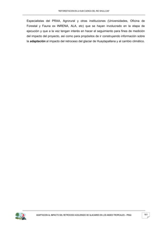 “REFORESTACION EN LA SUB CUENCA DEL RIO SHULLCAS”



Especialistas del PRAA, Agrorural y otras instituciones (Universidades, Oficina de
Forestal y Fauna ex INRENA, ALA, etc) que se hayan involucrado en la etapa de
ejecución y que a la vez tengan interés en hacer el seguimiento para fines de medición
del impacto del proyecto, así como para propósitos de ir construyendo información sobre
la adaptación al impacto del retroceso del glaciar de Huaytapallana y al cambio climático.




       ADAPTACION AL IMPACTO DEL RETROCESO ACELERADO DE GLACIARES EN LOS ANDES TROPICALES – PRAA   161
 