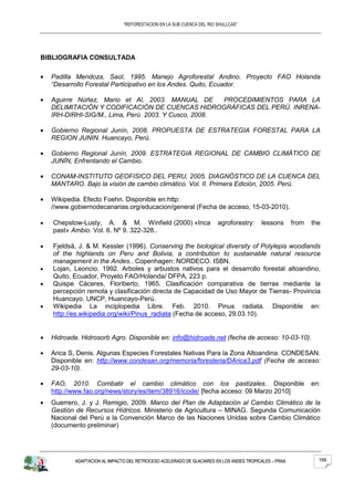 “REFORESTACION EN LA SUB CUENCA DEL RIO SHULLCAS”




BIBLIOGRAFIA CONSULTADA

  Padilla Mendoza, Saúl, 1995. Manejo Agroforestal Andino. Proyecto FAO Holanda
  “Desarrollo Forestal Participativo en los Andes. Quito, Ecuador.

  Aguirre Núñez, Mario et Al, 2003. MANUAL DE       PROCEDIMIENTOS PARA LA
  DELIMITACIÓN Y CODIFICACIÓN DE CUENCAS HIDROGRÁFICAS DEL PERÚ. INRENA-
  IRH-DIRHI-SIG/M., Lima, Perú 2003. Y Cusco, 2008.

  Gobierno Regional Junín, 2008. PROPUESTA DE ESTRATEGIA FORESTAL PARA LA
  REGION JUNIN. Huancayo, Perú.

  Gobierno Regional Junín, 2009. ESTRATEGIA REGIONAL DE CAMBIO CLIMÁTICO DE
  JUNÍN, Enfrentando el Cambio.

  CONAM-INSTITUTO GEOFISICO DEL PERU, 2005. DIAGNÓSTICO DE LA CUENCA DEL
  MANTARO. Bajo la visión de cambio climático. Vol. II. Primera Edición, 2005. Perú.

  Wikipedia. Efecto Foehn. Disponible en:http:
  //www.gobiernodecanarias.org/educacion/general (Fecha de acceso, 15-03-2010).

   Chepstow-Lusty, A. & M. Winfield (2000) «Inca                      agroforestry:     lessons       from   the
   past» Ambio. Vol. 6. Nº 9. 322-328..

   Fjeldså, J. & M. Kessler (1996). Conserving the biological diversity of Polylepis woodlands
   of the highlands on Peru and Bolivia, a contribution to sustainable natural resource
   management in the Andes.. Copenhagen: NORDECO. ISBN.
   Lojan, Leoncio. 1992. Arboles y arbustos nativos para el desarrollo forestal altoandino,
   Quito, Ecuador, Proyeto FAO/Holanda/ DFPA, 223 p.
   Quispe Cáceres, Floriberto, 1965. Clasificación comparativa de tierras mediante la
   percepción remota y clasificación directa de Capacidad de Uso Mayor de Tierras- Provincia
   Huancayo. UNCP, Huancayo-Perú.
   Wikipedia La inciplopedia Libre. Feb. 2010. Pinus radiata. Disponible en:
   http://es.wikipedia.org/wiki/Pinus_radiata (Fecha de acceso, 29.03.10).


  Hidroade. Hidrosorb Agro. Disponible en: info@hidroade.net (fecha de acceso: 10-03-10).

  Arica S, Denis. Algunas Especies Forestales Nativas Para la Zona Altoandina. CONDESAN.
  Disponible en: http://www.condesan.org/memoria/foresteria/DArica3.pdf (Fecha de acceso:
  29-03-10).

  FAO, 2010. Combatir el cambio climático con los pastizales. Disponible                                     en:
  http://www.fao.org/news/story/es/item/38916/icode/ [fecha acceso: 09 Marzo 2010]
  Guerrero, J. y J. Remigio, 2009. Marco del Plan de Adaptación al Cambio Climático de la
  Gestión de Recursos Hídricos. Ministerio de Agricultura – MINAG. Segunda Comunicación
  Nacional del Perú a la Convención Marco de las Naciones Unidas sobre Cambio Climático
  (documento preliminar)




          ADAPTACION AL IMPACTO DEL RETROCESO ACELERADO DE GLACIARES EN LOS ANDES TROPICALES – PRAA            166
 