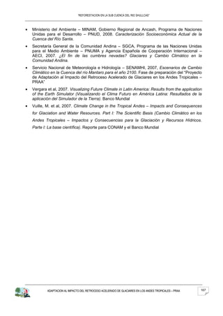 “REFORESTACION EN LA SUB CUENCA DEL RIO SHULLCAS”



Ministerio del Ambiente – MINAM, Gobierno Regional de Ancash, Programa de Naciones
Unidas para el Desarrollo – PNUD, 2008. Caracterización Socioeconómica Actual de la
Cuenca del Río Santa.
Secretaría General de la Comunidad Andina – SGCA, Programa de las Naciones Unidas
para el Medio Ambiente – PNUMA y Agencia Española de Cooperación Internacional –
AECI, 2007. ¿El fin de las cumbres nevadas? Glaciares y Cambio Climático en la
Comunidad Andina.
Servicio Nacional de Meteorología e Hidrología – SENAMHI, 2007, Escenarios de Cambio
Climático en la Cuenca del río Mantaro para el año 2100. Fase de preparación del “Proyecto
de Adaptación al Impacto del Retroceso Acelerado de Glaciares en los Andes Tropicales –
PRAA”
Vergara et al, 2007. Visualizing Future Climate in Latin America: Results from the application
of the Earth Simulator (Visualizando el Clima Futuro en América Latina: Resultados de la
aplicación del Simulador de la Tierra). Banco Mundial
Vuille, M. et al, 2007. Climate Change in the Tropical Andes – Impacts and Consequences
for Glaciation and Water Resources. Part I: The Scientific Basis (Cambio Climático en los
Andes Tropicales – Impactos y Consecuencias para la Glaciación y Recursos Hídricos.
Parte I: La base científica). Reporte para CONAM y el Banco Mundial




        ADAPTACION AL IMPACTO DEL RETROCESO ACELERADO DE GLACIARES EN LOS ANDES TROPICALES – PRAA   167
 