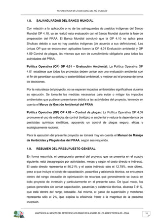 “REFORESTACION EN LA SUB CUENCA DEL RIO SHULLCAS”



1.8.    SALVAGUARDAS DEL BANCO MUNDIAL

Con relación a la aplicación o no de las salvaguardas de pueblos indígenas del Banco
Mundial OP 4.10, ya se realizó esta evaluación con el Banco Mundial durante la fase de
preparación del PRAA. El Banco Mundial concluyó que la OP 4.10 no aplica para
Shullcas debido a que no hay pueblos indígenas (de acuerdo a sus definiciones). Las
únicas OP que se encontraron aplicables fueron la OP 4.01 Evaluación ambiental y OP
4.09 Control de plagas, las mismas que son de cumplimiento obligatorio para todas las
actividades del PRAA.

Política Operativa (OP) OP 4.01 – Evaluación Ambiental: La Política Operativa OP
4.01 establece que todos los proyectos deben contar con una evaluación ambiental con
el fin de garantizar su solidez y sostenibilidad ambiental, y mejorar así el proceso de toma
de decisiones.

Por la naturaleza del proyecto, no se esperan impactos ambientales significativos durante
su ejecución. Se tomarán las medidas necesarias para evitar o mitigar los impactos
ambientales que pudieran presentarse debido a las actividades del proyecto, teniendo en
cuenta el Marco de Gestión Ambiental del PRAA

Política Operativa (OP) OP 4.09 – Control de plagas: La Política Operativa OP 4.09
promueve el uso de métodos de control biológico o ambiental y reduce la dependencia de
pesticidas químicos sintéticos, apoyando un control de plagas seguro, eficaz y
ecológicamente racional.

Para la ejecución del presente proyecto se tomará muy en cuenta el Manual de Manejo
de Herbicidas y Plaguicidas del PRAA, según sea requerido.

1.9.    RESUMEN DEL PRESUPUESTO GENERAL

En forma resumida, el presupuesto general del proyecto que se presenta en el cuadro
siguiente, está desagregado por actividades, metas y según el costo directo e indirecto.
El costo directo representa el 86.21% y el costo indirecto sólo el 12.78%, este último,
pese a que incluye el costo de capacitación, pasantías y asistencia técnica, se encuentra
dentro del rango deseable de optimización de recursos que generalmente se busca en
todo proyecto de inversión y particularmente en el presente caso. De igual modo, los
gastos generales sin contar capacitación, pasantías y asistencia técnica, alcanza 7.41%,
que está dentro del rango deseable. Así mismo, el gasto de supervisión y monitoreo
representa sólo el 2%, que explica la eficiencia frente a la magnitud de la presente
inversión.


       ADAPTACION AL IMPACTO DEL RETROCESO ACELERADO DE GLACIARES EN LOS ANDES TROPICALES – PRAA   18
 