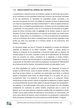“REFORESTACION EN LA SUB CUENCA DEL RIO SHULLCAS”



1.10.    MARCO CONCEPTUAL GENERAL DEL PROYECTO

La identificación y selección de las comunidades y parajes de intervención del proyecto,
se ha coordinado con las autoridades locales para convocar a las reuniones Comunales
en las que participaron en Asambleas las autoridades locales, comunales y los
comuneros en general. Así mismo, los trabajos de ubicación de áreas de aptitud forestal
con criterio de Capacidad de Uso Mayor (CUM) forestal “F” -tierras de aptitud forestal por
zonas de vida- y su respectiva georreferenciación, se hicieron con las autoridades locales
y productores. Un caso particular a citar, es lo encontrado en la comunidad de Acopalca,
porque las tierras comunales están en posesión de las familias, basada en Actas de
Asamblea Comunal; esta particularidad es un aspecto social singular que implicó mayor
tiempo de trabajo tanto en la sensibilización y la firma de compromisos de participación
como en la verificación de las áreas a reforestar dentro de las parcelas asignadas a cada
familia que están muy esparcidas en el territorio ubicado en dos subcuencas: Ríos
Shullcas y Yurajyacu.

Es importante resaltar que para el “Proyecto de Adaptación al Impacto del Retroceso
Acelerado de Glaciares en los Andes Tropicales – PRAA”, el objetivo general es
“Reforzar la resiliencia de los ecosistemas y economías locales ante los impactos del
retroceso glaciar en los Andes Tropicales a través de la implementación de actividades
piloto que muestren los costos y beneficios de la adaptación al cambio climático,
integración de impactos del retroceso glaciar en planificación regional, local y sectorial, y
la generación de información sobre dinámica de glaciares”. El proyecto de “Reforestación
de la Subcuenca del Río Shullcas”, tiene estrecha relación con este objetivo marco.

Las áreas degradadas por causas de sobrepastoreo, uso inadecuado de tierras sin
respetar la CUM de tierras, quema de pastos naturales y la deforestación, todas ellas,
para fines de este proyecto, se consideran una oportunidad, pues tienen un potencial
forestal y silvopastoril sobre tierras de aptitud forestal (F) y de pastos (P), que se
reincorporarán tanto a la protección en gran parte como a la producción forestal,
contribuyendo de esta manera a mejorar la capacidad de adaptación al impacto negativo
en la disponibilidad del recursos hídrico debido al retroceso del glaciar del Huaytapallana.
Las prácticas a ser implementadas como parte de este proyecto han sido diseñadas
considerando los escenarios de cambio climático proyectados para la cuenca del
Mantaro, por lo que estas prácticas constituyen medidas piloto de adaptación al cambio
climático, que se espera puedan ser replicadas en otros ámbitos y en mayor escala. Uno
de los varios efectos del proyecto, será la contribución a la recuperación o mejoramiento
de las condiciones ambientales intra e inter-subcuencas del Río Shullcas y Yurajyacu.


        ADAPTACION AL IMPACTO DEL RETROCESO ACELERADO DE GLACIARES EN LOS ANDES TROPICALES – PRAA   20
 