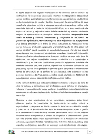 “REFORESTACION EN LA SUB CUENCA DEL RIO SHULLCAS”



El aporte esperado del proyecto “reforestación de la subcuenca del río Shullcas” es
contribuir con la búsqueda de un adecuado “diseño de medidas piloto de adaptación al
cambio climático” que implica incrementar la retención de agua atmosférica y subterránea
en las inmediaciones del nevado y también incrementar la recarga hídrica del agua
superficial y subterránea en toda la subcuenca especialmente para el uso múltiple en la
parte baja. Mejorará la regulación del régimen hidrológico en el suelo, contribuirá a la
captura de carbono, y mejorará el hábitat de la fauna doméstica y silvestre; a todo este
conjunto de aspectos biofísicos y antrópicos, podemos denominar “recuperación de la
oferta de bienes y servicios ambientales” y “adaptación de las formas de
producción agropecuaria y forestal al impacto de la deglaciación de Huaytapallana
y al cambio climático” en el ámbito de ambas subcuencas. La “adaptación de las
nuevas formas de producción agropecuaria y forestal al impacto del retiro glaciar y al
cambio climático”, estará expresada en una actividad ganadera y forestal que seguirá
desarrollándose pero con cambios tecnológicos y tomando en consideración información
técnica-científica (por ejemplo escenarios de cambio climático) para una mejor toma de
decisiones, con mejores capacidades humanas fortalecidos por la capacitación y
sensibilización, y en una forma planificada de producción agropecuaria articulada a la
cobertura forestal de pino, colle y quinual, especies que no entran en conflictos de uso
productivo y espacial con la ganadería en particular que en perspectiva se implementarán
formas de silvopastura. El No conflicto de uso productivo, está evidenciado en las
pequeñas extensiones de Pinus radiata asociado a pastos naturales a los 4000 msnm de
Acopalca donde se viene pastoreando sin efectos negativos visibles.

Se ha verificado también que en las comunidades beneficiarias, se dispone de mano de
obra no calificada y semicalificada con predisposición para participar en el proyecto,
voluntaria y responsablemente; puesto que tienen el propósito de mejorar las condiciones
económicas, sociales y ambientales de las familias mediante la reforestación y su manejo
respectivo.

Referente al nivel organizacional de las comunidades campesinas, éstas tienen
diferentes    grados    de     capacidades       de    fortalecimiento        tecnológico,    cultural   y
organizacional; por lo general, es débil la organización social para la producción, manejo
y protección de los recursos naturales, están escasamente capacitados para la gestión
local de conservación de los recursos naturales y el ambiente, tampoco forma parte del
esquema mental de la población el proceso de “adaptación al cambio climático”, por lo
que este proyecto deberá incidir significativamente en la facilitación de información
adecuada, capacitación temática y sensibilización a todo nivel. Por ahora, éstos y otros
aspectos, son limitaciones que deben ser superados con la contribución de este proyecto


      ADAPTACION AL IMPACTO DEL RETROCESO ACELERADO DE GLACIARES EN LOS ANDES TROPICALES – PRAA              21
 