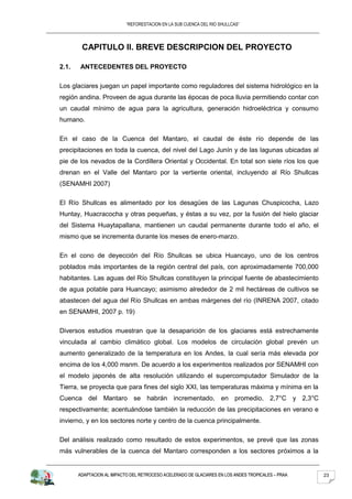“REFORESTACION EN LA SUB CUENCA DEL RIO SHULLCAS”




        CAPITULO II. BREVE DESCRIPCION DEL PROYECTO

2.1.   ANTECEDENTES DEL PROYECTO

Los glaciares juegan un papel importante como reguladores del sistema hidrológico en la
región andina. Proveen de agua durante las épocas de poca lluvia permitiendo contar con
un caudal mínimo de agua para la agricultura, generación hidroeléctrica y consumo
humano.

En el caso de la Cuenca del Mantaro, el caudal de éste río depende de las
precipitaciones en toda la cuenca, del nivel del Lago Junín y de las lagunas ubicadas al
pie de los nevados de la Cordillera Oriental y Occidental. En total son siete ríos los que
drenan en el Valle del Mantaro por la vertiente oriental, incluyendo al Río Shullcas
(SENAMHI 2007)

El Río Shullcas es alimentado por los desagües de las Lagunas Chuspicocha, Lazo
Huntay, Huacracocha y otras pequeñas, y éstas a su vez, por la fusión del hielo glaciar
del Sistema Huaytapallana, mantienen un caudal permanente durante todo el año, el
mismo que se incrementa durante los meses de enero-marzo.

En el cono de deyección del Río Shullcas se ubica Huancayo, uno de los centros
poblados más importantes de la región central del país, con aproximadamente 700,000
habitantes. Las aguas del Río Shullcas constituyen la principal fuente de abastecimiento
de agua potable para Huancayo; asimismo alrededor de 2 mil hectáreas de cultivos se
abastecen del agua del Río Shullcas en ambas márgenes del río (INRENA 2007, citado
en SENAMHI, 2007 p. 19)

Diversos estudios muestran que la desaparición de los glaciares está estrechamente
vinculada al cambio climático global. Los modelos de circulación global prevén un
aumento generalizado de la temperatura en los Andes, la cual sería más elevada por
encima de los 4,000 msnm. De acuerdo a los experimentos realizados por SENAMHI con
el modelo japonés de alta resolución utilizando el supercomputador Simulador de la
Tierra, se proyecta que para fines del siglo XXI, las temperaturas máxima y mínima en la
Cuenca del Mantaro se habrán incrementado, en promedio, 2,7°C y 2,3°C
respectivamente; acentuándose también la reducción de las precipitaciones en verano e
invierno, y en los sectores norte y centro de la cuenca principalmente.

Del análisis realizado como resultado de estos experimentos, se prevé que las zonas
más vulnerables de la cuenca del Mantaro corresponden a los sectores próximos a la


       ADAPTACION AL IMPACTO DEL RETROCESO ACELERADO DE GLACIARES EN LOS ANDES TROPICALES – PRAA   23
 