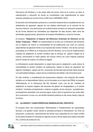 “REFORESTACION EN LA SUB CUENCA DEL RIO SHULLCAS”



Subcuenca del Shullcas y a las partes altas del sector norte de la cuenca, es decir el
calentamiento y reducción de lluvias se manifestarán más explícitamente en estos
sectores ubicados por encima de los 4,000 msnm (SENAMHI, 2007).

El aumento de la temperatura produciría un aumento temporal de los caudales de los ríos
abastecidos por glaciares, seguido de una drástica disminución en el volumen de los
recursos hídricos. Una disminución en la oferta hídrica sumado a la reducción proyectada
de las lluvias afectaría las actividades que dependen de este recurso, tales como las
actividades agropecuarias, generación de energía hidroeléctrica y consumo humano.

El proyecto “Adaptación al Impacto del Retroceso Acelerado de Glaciares en los
Andes Tropicales – PRAA” es implementado en el Perú por el Ministerio del Ambiente
con el objetivo de reducir la vulnerabilidad de las poblaciones que viven en cuencas
dependientes de glaciares frente a los impactos del cambio climático. Una de las cuencas
priorizadas en el PRAA es la Subcuenca del Río Shullcas, en la cual se implementarán
medidas de adaptación al cambio climático bajo el enfoque de gestión integral de la
cuenca, promoviendo la mejor gestión del recurso hídrico así como mejores prácticas
para el manejo de suelos y la cobertura vegetal.

La reforestación puede desempeñar un papel clave para la adaptación y para reducir la
vulnerabilidad al cambio climático de poblaciones, debido al efecto de regulación del
régimen hidrológico, captura de CO2, producción de biomasa permanente hasta alcanzar
una optimalidad biológica, mejora de las condiciones del hábitat y del microclima local.

En este contexto, y considerando las proyecciones respecto a los impactos del cambio
climático en la disponibilidad hídrica, se ha formulado en el marco del PRAA el proyecto
“Reforestación en la Subcuenca del Río Shullcas” como una de las “medidas de
adaptación al impacto negativo del retroceso del glaciar de Huaytapallana y al cambio
climático” orientada principalmente a mejorar la gestión de los servicios ecosistémicos,
principalmente asociados a los recursos agua, suelo y flora en general en las zonas altas
de la subcuenca, lo que a su vez tendrá impactos positivos en las zonas media y baja de
la misma.

2.2. ALCANCES Y CARACTERÍSTICAS GENERALES DEL PROYECTO

El proyecto tiene dos componentes: Reforestación y Fortalecimiento de capacidades
técnicas y de gestión social; siendo la actividad principal la reforestación con fines de
producción y protección, aprovechando las tierras cuya capacidad de uso mayor (CUM)
es de aptitud forestal (F) asociada en algunas zonas a tierras aptas para pastos naturales
(P) y a tierras de protección (X).


      ADAPTACION AL IMPACTO DEL RETROCESO ACELERADO DE GLACIARES EN LOS ANDES TROPICALES – PRAA   24
 