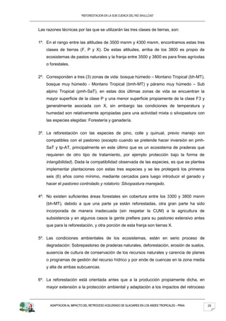“REFORESTACION EN LA SUB CUENCA DEL RIO SHULLCAS”



Las razones técnicas por las que se utilizarán las tres clases de tierras, son:


1º. En el rango entre las altitudes de 3500 msnm y 4300 msnm, encontramos estas tres
    clases de tierras (F, P y X). De estas altitudes, arriba de los 3800 es propio de
    ecosistemas de pastos naturales y la franja entre 3500 y 3800 es para fines agrícolas
    o forestales.


2º. Corresponden a tres (3) zonas de vida: bosque húmedo – Montano Tropical (bh-MT),
    bosque muy húmedo - Montano Tropical (bmh-MT) y páramo muy húmedo – Sub
    alpino Tropical (pmh-SaT), en estas dos últimas zonas de vida se encuentran la
    mayor superficie de la clase P y una menor superficie propiamente de la clase F3 y
    generalmente asociada con X, sin embargo las condiciones de temperatura y
    humedad son relativamente apropiadas para una actividad mixta o silvopastura con
    las especies elegidas: Forestería y ganadería.


3º. La reforestación con las especies de pino, colle y quinual, previo manejo son
    compatibles con el pastoreo (excepto cuando se pretende hacer inversión en pmh-
    SaT y tp-AT, principalmente en este último que es un ecosistema de praderas que
    requieren de otro tipo de tratamiento, por ejemplo protección bajo la forma de
    intangibilidad). Dada la compatibilidad observada de las especies, es que se plantea
    implementar plantaciones con estas tres especies y se les protegerá los primeros
    seis (6) años como mínimo, mediante cercados para luego introducir el ganado y
    hacer el pastoreo controlado y rotatorio: Silvopastura manejado.


4º. No existen suficientes áreas forestales sin cobertura entre los 3300 y 3800 msnm
    (bh-MT), debido a que una parte ya están reforestadas, otra gran parte ha sido
    incorporada de manera inadecuada (sin respetar la CUM) a la agricultura de
    subsistencia y en algunos casos la gente prefiere para su pastoreo extensivo antes
    que para la reforestación, y otra porción de esta franja son tierras X.


5º. Las condiciones ambientales de los ecosistemas, están en serio proceso de
    degradación: Sobrepastoreo de praderas naturales, deforestación, erosión de suelos,
    ausencia de cultura de conservación de los recursos naturales y carencia de planes
    o programas de gestión del recurso hídrico y por ende de cuencas en la zona media
    y alta de ambas subcuencas.


6º. La reforestación está orientada antes que a la producción propiamente dicha, en
    mayor extensión a la protección ambiental y adaptación a los impactos del retroceso



      ADAPTACION AL IMPACTO DEL RETROCESO ACELERADO DE GLACIARES EN LOS ANDES TROPICALES – PRAA   25
 