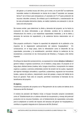 “REFORESTACION EN LA SUB CUENCA DEL RIO SHULLCAS”



    del glaciar y al cambio brusco del clima; por lo tanto, en el pmh-SaT es totalmente
    razonable realizar la reforestación en tierras de la clase P asociada con escasas
    tierras F (en el futuro para silvopastura) y X asociada con F ó P (para protección de
    recursos naturales conexos). Se enfatiza que la identificación y caracterización de
    los seis principales elementos citados, se realizó mediante una evaluación in situ de
    cada zona del proyecto.


De manera similar, para determinar la oferta y demanda del proyecto, se ha hecho la
evaluación de áreas reforestadas y por reforestar, sondeos de la existencia de
infraestructura de viveros y sus respectivas capacidades instaladas, y de la oferta y
demanda de servicios de capacitación y de asistencia técnica relacionados con el
proyecto.


Este proyecto contribuirá a “mejorar la capacidad de adaptación de la población a los
impactos de la deglaciación particularmente del sistema Huaytapallana”.                           En
consecuencia, en el largo plazo, tanto la reforestación como el desarrollo de las
capacidades comunales y la sensibilización, permitirán reforzar la resiliencia de los
ecosistemas y economías en las microcuencas del Shullcas y Yurajyacu ante dichos
impactos


El enfoque de desarrollo socioeconómico, se expresará de manera directa e indirecta al
generar trabajo e ingresos económicos, en el mediano y largo plazo. El proyecto en el
largo plazo ofertará bienes (madera, leña, hongos micorríticos, incorporación de materia
orgánica y pastos) y servicios ambientales (control de erosión de los suelos; regulación
del régimen hidrológico atmosférico, superficial y subterráneo; regulación de microclimas
locales, captura de carbono, mejoramiento visual del paisaje y mejora del hábitat de la
fauna en general. Todo esto en conjunto, permitirán incrementar el bienestar de los
beneficiarios del proyecto.


El objetivo.
Inicialmente propuesto del proyecto es la “Recuperación de los suelos de laderas de la
Subcuenca del Río Shullcas”.


A manera de precisión del Objetivo inicial, el Equipo Consultor propone considerarlo
como el “Establecimiento de un sistema eficiente de recuperación y manejo del potencial
productivo de los recursos forestales, con el fortalecimiento de capacidades comunales
para la adaptación al cambio del impacto del retroceso del glaciar de Huaytapallana y
contribuir a la gestión integrada de la Subcuenca del Rio Shullcas”.


      ADAPTACION AL IMPACTO DEL RETROCESO ACELERADO DE GLACIARES EN LOS ANDES TROPICALES – PRAA        26
 