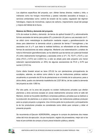 “REFORESTACION EN LA SUB CUENCA DEL RIO SHULLCAS”



Los objetivos específicos del proyecto, son: ofertar bienes directos: madera y leña, e
indirectos como los hongos microrríticos y pastos naturales asociados al bosque; y,
servicios ambientales como: control de erosión de los suelos, regulación del régimen
hidrológico, mejora de microclimas, captura de carbono, mejoramiento visual del paisaje
y mejora del hábitat de la fauna.


Balance de Oferta y demanda del proyecto.
A fin de evaluar la oferta y demanda de tierras de aptitud forestal (F) y adicionalmente
formas asociadas de tierras para pastos (P) y protección (X) para su uso asociado con F,
se utilizó como metodología la clasificación mediante mapeo y georeferenciación de
áreas para determinar la demanda actual y potencial de tierras F homogéneas y las
asociadas con X y P, que dada la realidad biofísica, se reforestarán en las diferentes
formas de asociaciones de estas categorías. Mediante una sistematización y análisis de
toda la información georreferenciada, se ha obtenido que las tierras con potencial forestal
(F) entre relativamente homogéneas y asociadas entre sí (F1, F2, F2-F1 y F2-F) y con
otras (F3-X y X-F3) son 2,224.6 ha, a esto se añade para este proyecto una menor
extensión (aproximadamente un 25%) de algunas asociaciones de P3-X y X-P3 que
suman 2,314.5 ha.


Como oferta forestal actual se tiene 275.32 ha con plantaciones principalmente de
eucaliptos, además, se estima como oferta lo que las instituciones públicas realizan
anualmente un promedio de 20 ha de plantaciones en el ámbito de la subcuenca; pese a
dicha oferta, queda una demanda insatisfecha de 2,527.88 ha, de las cuales la demanda
del proyecto es sólo 1,900 ha.


Por otra parte, en la zona del proyecto no existen instituciones privadas que ofertan
plantones y otros servicios excepto en zonas relativamente cercanas como el valle del
Mantaro, donde se ha podido identificar a empresas públicas y privadas que se dedican a
la producción de plantones a un precio muy elevado; las instituciones públicas producen
para su propio proyecto o programa. Una mínima parte de la producción y principalmente
la de los productores privados es considerada como oferta para comprar y dotar al
presente proyecto.


Se recomienda al Ejecutor AGRORURAL, asegurar la compra de plantones dos meses
antes del inicio de ejecución, vía pre inscripción, registro de proveedores, mejor aún si se
hace el pre-contrato de compra a futuro previa licitación pública y abierta.




      ADAPTACION AL IMPACTO DEL RETROCESO ACELERADO DE GLACIARES EN LOS ANDES TROPICALES – PRAA   27
 
