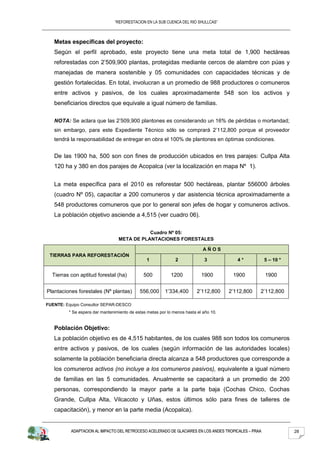 “REFORESTACION EN LA SUB CUENCA DEL RIO SHULLCAS”



   Metas específicas del proyecto:
   Según el perfil aprobado, este proyecto tiene una meta total de 1,900 hectáreas
   reforestadas con 2’509,900 plantas, protegidas mediante cercos de alambre con púas y
   manejadas de manera sostenible y 05 comunidades con capacidades técnicas y de
   gestión fortalecidas. En total, involucran a un promedio de 988 productores o comuneros
   entre activos y pasivos, de los cuales aproximadamente 548 son los activos y
   beneficiarios directos que equivale a igual número de familias.

   NOTA: Se aclara que las 2’509,900 plantones es considerando un 16% de pérdidas o mortandad;
   sin embargo, para este Expediente Técnico sólo se comprará 2’112,800 porque el proveedor
   tendrá la responsabilidad de entregar en obra el 100% de plantones en óptimas condiciones.


   De las 1900 ha, 500 son con fines de producción ubicados en tres parajes: Cullpa Alta
   120 ha y 380 en dos parajes de Acopalca (ver la localización en mapa Nº 1).


   La meta específica para el 2010 es reforestar 500 hectáreas, plantar 556000 árboles
   (cuadro Nº 05), capacitar a 200 comuneros y dar asistencia técnica aproximadamente a
   548 productores comuneros que por lo general son jefes de hogar y comuneros activos.
   La población objetivo asciende a 4,515 (ver cuadro 06).

                                            Cuadro Nº 05:
                                 META DE PLANTACIONES FORESTALES

                                                                            AÑOS
 TIERRAS PARA REFORESTACIÓN
                                                1             2              3           4*           5 – 10 *


  Tierras con aptitud forestal (ha)           500           1200           1900        1900           1900


Plantaciones forestales (Nº plantas)        556,000      1’334,400       2’112,800    2’112,800   2’112,800

FUENTE: Equipo Consultor SEPAR-DESCO
         * Se espera dar mantenimiento de estas metas por lo menos hasta el año 10.


   Población Objetivo:
   La población objetivo es de 4,515 habitantes, de los cuales 988 son todos los comuneros
   entre activos y pasivos, de los cuales (según información de las autoridades locales)
   solamente la población beneficiaria directa alcanza a 548 productores que corresponde a
   los comuneros activos (no incluye a los comuneros pasivos), equivalente a igual número
   de familias en las 5 comunidades. Anualmente se capacitará a un promedio de 200
   personas, correspondiendo la mayor parte a la parte baja (Cochas Chico, Cochas
   Grande, Cullpa Alta, Vilcacoto y Uñas, estos últimos sólo para fines de talleres de
   capacitación), y menor en la parte media (Acopalca).


          ADAPTACION AL IMPACTO DEL RETROCESO ACELERADO DE GLACIARES EN LOS ANDES TROPICALES – PRAA              28
 