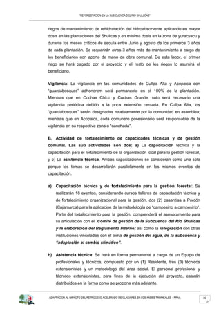 “REFORESTACION EN LA SUB CUENCA DEL RIO SHULLCAS”



riegos de mantenimiento de rehidratación del hidroabsorvente aplicando en mayor
dosis en las plantaciones del Shullcas y en mínima dosis en la zona de yuracyacu y
durante los meses críticos de sequía entre Junio y agosto de los primeros 3 años
de cada plantación. Se requerirán otros 3 años más de mantenimiento a cargo de
los beneficiarios con aporte de mano de obra comunal. De esta labor, el primer
riego se hará pagado por el proyecto y el resto de los riegos lo asumirá el
beneficiario.


Vigilancia: La vigilancia en las comunidades de Cullpa Alta y Acopalca con
“guardabosques” adhonorem será permanente en el 100% de la plantación.
Mientras que en Cochas Chico y Cochas Grande, solo será necesario una
vigilancia periódica debido a la poca extensión cercada. En Cullpa Alta, los
“guardabosques” serán designados rotativamente por la comunidad en asamblea;
mientras que en Acopalca, cada comunero posesionario será responsable de la
vigilancia en su respectiva zona o “canchada”.


B. Actividad de fortalecimiento de capacidades técnicas y de gestión
comunal. Las sub actividades son dos: a) La capacitación técnica y la
capacitación para el fortalecimiento de la organización local para la gestión forestal,
y b) La asistencia técnica. Ambas capacitaciones se consideran como una sola
porque los temas se desarrollarán paralelamente en los mismos eventos de
capacitación.


a)   Capacitación técnica y de fortalecimiento para la gestión forestal: Se
     realizarán 18 eventos, considerando cursos talleres de capacitación técnica y
     de fortalecimiento organizacional para la gestión, dos (2) pasantías a Porcón
     (Cajamarca) para la aplicación de la metodología de “campesino a campesino”.
     Parte del fortalecimiento para la gestión, comprenderá el asesoramiento para
     su articulación con el Comité de gestión de la Subcuenca del Río Shullcas
     y la elaboración del Reglamento Interno; así como la integración con otras
     instituciones vinculadas con el tema de gestión del agua, de la subcuenca y
     “adaptación al cambio climático”.


b) Asistencia técnica: Se hará en forma permanente a cargo de un Equipo de
     profesionales y técnicos, compuesto por un (1) Residente, tres (3) técnicos
     extensionistas y un metodólogo del área social. El personal profesional y
     técnicos extensionistas, para fines de la ejecución del proyecto, estarán
     distribuidos en la forma como se propone más adelante.


ADAPTACION AL IMPACTO DEL RETROCESO ACELERADO DE GLACIARES EN LOS ANDES TROPICALES – PRAA   30
 