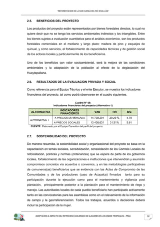 “REFORESTACION EN LA SUB CUENCA DEL RIO SHULLCAS”



2.5.    BENEFICIOS DEL PROYECTO

Los productos del proyecto están representados por bienes forestales directos, lo cual no
quiere decir que no se tenga los servicios ambientales indirectos y los intangibles. Entre
los bienes sujetos a evaluación cuantitativa para el análisis económico, son los productos
forestales comerciales en el mediano y largo plazo: madera de pino y esquejes de
quinual, y como servicios, el fortalecimiento de capacidades técnicas y de gestión social
de los actores locales y particularmente de los beneficiarios.

Uno de los beneficios con valor socioambiental, será la mejora de las condiciones
ambientales y la adaptación de la población al efecto de la deglaciación del
Huaytapallana.


2.6.    RESULTADOS DE LA EVALUACION PRIVADA Y SOCIAL

Como referencia para el Equipo Técnico y el ente Ejecutor, se muestra los indicadores
financieros del proyecto, tal como podrá observarse en el cuadro siguientes.

                                         Cuadro N° 08:
                       Indicadores financieros del proyecto (Alternativa 1)

                              INDICADORES
   ALTERNATIVA                                                VAN               TIR         B/C
                              FINANCIEROS
                        A PRECIOS DE MERCADO              14 738,291           29.29 %      4.78
  ALTERNATIVA I
                        A PRECIOS SOCIALES                13 438,631           31.51%       5.91
   FUENTE: Elaborado por el Equipo Consultor del perfil del proyecto



2.7.    SOSTENIBILIDAD DEL PROYECTO

De manera resumida, la sostenibilidad social y organizacional del proyecto se basa en la
capacitación en temas sociales, sensibilización, consolidación de los Comités Locales de
reforestación, políticas y normas (ordenanzas) que se espera de parte de los gobiernos
locales, fortalecimiento de las organizaciones e instituciones que intervendrán y asumirán
compromisos concretos vía acuerdos o convenios, y en las metodologías participativas
de comuneros(as) beneficiarios que se evidencia con las Actas de Compromiso de las
Comunidades y de los productores (caso de Acopalca) firmados                              tanto para su
participación durante la ejecución como para el mantenimiento y vigilancia post
plantación, principalmente posterior a la plantación para el mantenimiento de riego y
manejo. Las autoridades locales de cada pueblo beneficiario han participado activamente
tanto en las convocatorias para las asambleas como en el relevamiento de la información
de campo y la georreferenciación. Todos los trabajos, acuerdos o decisiones deberá
incluir la participación de la mujer.


       ADAPTACION AL IMPACTO DEL RETROCESO ACELERADO DE GLACIARES EN LOS ANDES TROPICALES – PRAA          32
 
