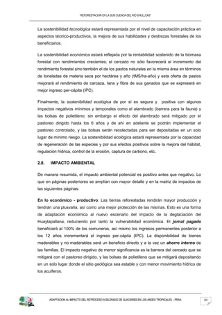 “REFORESTACION EN LA SUB CUENCA DEL RIO SHULLCAS”



La sostenibilidad tecnológica estará representada por el nivel de capacitación práctica en
aspectos técnico-productivos, la mejora de sus habilidades y destrezas forestales de los
beneficiarios.

La sostenibilidad económica estará reflejada por la rentabilidad sostenido de la biomasa
forestal con rendimientos crecientes; el cercado no sólo favorecerá el incremento del
rendimiento forestal sino también el de los pastos naturales en la misma área en términos
de toneladas de materia seca por hectárea y año (tMS/ha-año) y esta oferta de pastos
mejorará el rendimiento de carcaza, lana y fibra de sus ganados que se expresará en
mejor ingreso per-cápita (IPC).

Finalmente, la sostenibilidad ecológica de por sí es segura y                     positiva con algunos
impactos negativos mínimos y temporales como el alambrado (barrera para la fauna) y
las bolsas de polietileno; sin embargo el efecto del alambrado será mitigado por el
pastoreo dirigido hasta los 6 años y de ahí en adelante se podrán implementar el
pastoreo controlado, y las bolsas serán recolectadas para ser depositadas en un solo
lugar de mínimo riesgo. La sostenibilidad ecológica estará representada por la capacidad
de regeneración de las especies y por sus efectos positivos sobre la mejora del hábitat,
regulación hídrica, control de la erosión, captura de carbono, etc.

2.8.   IMPACTO AMBIENTAL

De manera resumida, el impacto ambiental potencial es positivo antes que negativo. Lo
que en páginas posteriores se amplían con mayor detalle y en la matriz de impactos de
las siguientes páginas:

En lo económico - productivo: Las tierras reforestadas rendirán mayor producción y
tendrán una plusvalía, así como una mejor protección de las mismas. Esto es una forma
de adaptación económica al nuevo escenario del impacto de la deglaciación del
Huaytapallana, reduciendo por tanto la vulnerabilidad económica. El jornal pagado
beneficiará al 100% de los comuneros, así mismo los ingresos permanentes posterior a
los 12 años incrementará el ingreso per-cápita (IPC). La disponibilidad de bienes
maderables y no maderables será un beneficio directo y a la vez un ahorro interno de
las familias. El impacto negativo de menor significancia es la barrera del cercado que se
mitigará con el pastoreo dirigido, y las bolsas de polietileno que se mitigará depositando
en un solo lugar donde el sitio geológica sea estable y con menor movimiento hídrico de
los acuíferos.




       ADAPTACION AL IMPACTO DEL RETROCESO ACELERADO DE GLACIARES EN LOS ANDES TROPICALES – PRAA         33
 