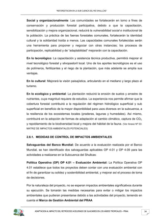 “REFORESTACION EN LA SUB CUENCA DEL RIO SHULLCAS”



Social y organizacionalmente: Las comunidades se fortalecerán en torno a fines de
conservación y producción forestal participativa, debido a que la capacitación,
sensibilización y mejora organizacional, reducirá la vulnerabilidad social e institucional de
la población. La práctica de las faenas forestales comunales, fortalecerán la identidad
cultural y la solidaridad traída a menos. Las capacidades comunales fortalecidas serán
una herramienta para proponer y negociar con otras instancias; los procesos de
participación, replicabilidad y de “adaptabilidad” mejorarán con la capacitación.

En lo tecnológico: La capacitación y asistencia técnica productiva, permitirá mejorar el
nivel tecnológico forestal y silvopastoril local. Uno de los aportes tecnológicos es el uso
de polímeros, fertilizantes y el riego de la plantación, que más adelante se amplía sus
ventajas.

En lo cultural: Mejorará la visión paisajística, articulando en el mediano y largo plazo al
turismo.

En lo ecológico y ambiental: La plantación reducirá la erosión de suelos y arrastre de
nutrientes, cuya magnitud requiere de estudios. La experiencia nos permite afirmar que la
cobertura forestal contribuirá a la regulación del régimen hidrológico superficial y sub
superficial en beneficio de la mayor disponibilidad para usos diversos en la subcuenca, a
la resiliencia de los ecosistemas locales (praderas, lagunas y humedales). Así mismo,
contribuirá en la adopción de formas de adaptación al cambio climático, captura de CO2,
y repoblamiento de la biodiversidad local y mejora del hábitat de la fauna. (Ver Anexo Nº 03:
MATRIZ DE IMPACTOS AMBIENTALES POTENCIALES)


2.8.1. MEDIDAS DE CONTROL DE IMPACTOS AMBIENTALES

Salvaguardas del Banco Mundial: De acuerdo a la evaluación realizada por el Banco
Mundial, se han identificado dos salvaguardas aplicables OP 4.01 y OP 4.09 para las
actividades a realizarse en la Subcuenca del Shullcas:

Política Operativa (OP) OP 4.01 – Evaluación Ambiental: La Política Operativa OP
4.01 establece que todos los proyectos deben contar con una evaluación ambiental con
el fin de garantizar su solidez y sostenibilidad ambiental, y mejorar así el proceso de toma
de decisiones.

Por la naturaleza del proyecto, no se esperan impactos ambientales significativos durante
su ejecución. Se tomarán las medidas necesarias para evitar o mitigar los impactos
ambientales que pudieran presentarse debido a las actividades del proyecto, teniendo en
cuenta el Marco de Gestión Ambiental del PRAA


      ADAPTACION AL IMPACTO DEL RETROCESO ACELERADO DE GLACIARES EN LOS ANDES TROPICALES – PRAA   34
 