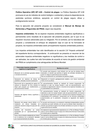 “REFORESTACION EN LA SUB CUENCA DEL RIO SHULLCAS”



  Política Operativa (OP) OP 4.09 – Control de plagas: La Política Operativa OP 4.09
  promueve el uso de métodos de control biológico o ambiental y reduce la dependencia de
  pesticidas químicos sintéticos, apoyando un control de plagas seguro, eficaz y
  ecológicamente racional.

  Para la ejecución del presente proyecto se considerará el Manual de Manejo de
  Herbicidas y Plaguicidas del PRAA, según sea requerido.

  Impactos ambientales: No se esperan impactos ambientales negativos significativos o
  permanentes como resultado de la ejecución del presente proyecto, por lo que no se
  requieren recursos adicionales para su mitigación. Por el contrario, por la naturaleza del
  proyecto y considerando el enfoque de adaptación bajo el cual se ha formulado el
  proyecto, los impactos ambientales serán principalmente impactos ambientales positivos.

  Los impactos ambientales han sido identificados en la sección 2.8 “Impacto ambiental”
  del expediente técnico correspondiente. A continuación se presenta un resumen de los
  potenciales impactos ambientales negativos no significativos y las medidas de control a
  ser aplicadas, las cuales han sido formuladas de acuerdo al marco de gestión ambiental
  del PRAA en cumplimiento a las salvaguardas del Banco Mundial:

    Potenciales impactos ambientales
                                                                             Medidas de control
       negativos no significativos
                                                 El cercado será temporal y será retirado una vez que los árboles hayan
Afectación de la actividad ganadera debido       alcanzado un tamaño que permita el ingreso de animales domésticos sin
a cercado de terrenos                            poner en riesgo la supervivencia de los árboles.
                                                 Esto se complementa con actividades de pastoreo dirigido.

Generación de residuos de bolsas de              Disposición en locación geológicamente estable y con menor movimiento
polietileno utilizadas durante la plantación     hídrico de los acuíferos

Disminución de la capacidad de captura de        El aprovechamiento forestal se realizará de manera programada. Se
carbono (o liberación de CO2) durante la         elaborará un plan de manejo forestal o plan de aprovechamiento, que
etapa post proyecto por mantenimiento y          considere la regeneración natural o inducida de las especies forestales y así
aprovechamiento forestal                         la sostenibilidad de la plantación.

                                                 El aprovechamiento forestal se realizará de manera programada. Se
                                                 elaborará un plan de manejo forestal o plan de aprovechamiento, de manera
Variación del régimen hídrico superficial y      que permita la regeneración natural o inducida de las especies forestales y la
subterránea                                      sostenibilidad de la plantación, conservando así los servicios ambientales
                                                 proporcionados por la plantación, incluyendo la regulación del régimen
                                                 hídrico.

Afectación del paisaje natural debido a la       El cercado será temporal y se emplearán materiales biodegradables (postes)
instalación de cercos forestales de              y alambres que serán retirados una vez que los árboles hayan alcanzado un
protección durante la etapa de ejecución del     tamaño que permita el ingreso de animales domésticos sin poner en riesgo la
proyecto                                         supervivencia de los árboles.

Cambios     del microclima  en   zonas           Se realizará el aprovechamiento basándonos en un Plan de Manejo Forestal,
focalizadas por el  aprovechamiento de           para lo cual se deberá buscar el apoyo de instituciones técnicas involucradas
arboles.                                         en el tema para su desarrollo..
Flora y fauna silvestre establecida por efecto   Se realizará el aprovechamiento basándonos en un Plan de Manejo Forestal,
de la existencia de la plantación afectada       para lo cual se deberá buscar el apoyo de instituciones técnicas involucradas
por el aprovechamiento de arboles                en el tema para su desarrollo..




           ADAPTACION AL IMPACTO DEL RETROCESO ACELERADO DE GLACIARES EN LOS ANDES TROPICALES – PRAA                              35
 