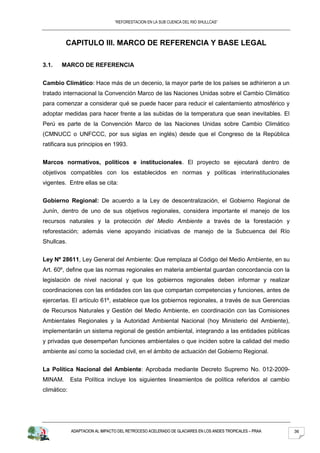 “REFORESTACION EN LA SUB CUENCA DEL RIO SHULLCAS”




         CAPITULO III. MARCO DE REFERENCIA Y BASE LEGAL

3.1.   MARCO DE REFERENCIA


Cambio Climático: Hace más de un decenio, la mayor parte de los países se adhirieron a un
tratado internacional la Convención Marco de las Naciones Unidas sobre el Cambio Climático
para comenzar a considerar qué se puede hacer para reducir el calentamiento atmosférico y
adoptar medidas para hacer frente a las subidas de la temperatura que sean inevitables. El
Perú es parte de la Convención Marco de las Naciones Unidas sobre Cambio Climático
(CMNUCC o UNFCCC, por sus siglas en inglés) desde que el Congreso de la República
ratificara sus principios en 1993.


Marcos normativos, políticos e institucionales. El proyecto se ejecutará dentro de
objetivos compatibles con los establecidos en normas y políticas interinstitucionales
vigentes. Entre ellas se cita:


Gobierno Regional: De acuerdo a la Ley de descentralización, el Gobierno Regional de
Junín, dentro de uno de sus objetivos regionales, considera importante el manejo de los
recursos naturales y la protección del Medio Ambiente a través de la forestación y
reforestación; además viene apoyando iniciativas de manejo de la Subcuenca del Río
Shullcas.


Ley Nº 28611, Ley General del Ambiente: Que remplaza al Código del Medio Ambiente, en su
Art. 60º, define que las normas regionales en materia ambiental guardan concordancia con la
legislación de nivel nacional y que los gobiernos regionales deben informar y realizar
coordinaciones con las entidades con las que compartan competencias y funciones, antes de
ejercerlas. El artículo 61º, establece que los gobiernos regionales, a través de sus Gerencias
de Recursos Naturales y Gestión del Medio Ambiente, en coordinación con las Comisiones
Ambientales Regionales y la Autoridad Ambiental Nacional (hoy Ministerio del Ambiente),
implementarán un sistema regional de gestión ambiental, integrando a las entidades públicas
y privadas que desempeñan funciones ambientales o que inciden sobre la calidad del medio
ambiente así como la sociedad civil, en el ámbito de actuación del Gobierno Regional.


La Política Nacional del Ambiente: Aprobada mediante Decreto Supremo No. 012-2009-
MINAM.       Esta Política incluye los siguientes lineamientos de política referidos al cambio
climático:




             ADAPTACION AL IMPACTO DEL RETROCESO ACELERADO DE GLACIARES EN LOS ANDES TROPICALES – PRAA   36
 
