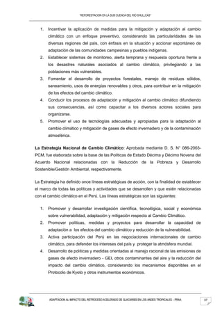 “REFORESTACION EN LA SUB CUENCA DEL RIO SHULLCAS”



  1.   Incentivar la aplicación de medidas para la mitigación y adaptación al cambio
       climático con un enfoque preventivo, considerando las particularidades de las
       diversas regiones del país, con énfasis en la situación y accionar espontáneo de
       adaptación de las comunidades campesinas y pueblos indígenas.
  2.   Establecer sistemas de monitoreo, alerta temprana y respuesta oportuna frente a
       los desastres naturales asociados al cambio climático, privilegiando a las
       poblaciones más vulnerables.
  3.   Fomentar el desarrollo de proyectos forestales, manejo de residuos sólidos,
       saneamiento, usos de energías renovables y otros, para contribuir en la mitigación
       de los efectos del cambio climático.
  4.   Conducir los procesos de adaptación y mitigación al cambio climático difundiendo
       sus consecuencias, así como capacitar a los diversos actores sociales para
       organizarse.
  5.   Promover el uso de tecnologías adecuadas y apropiadas para la adaptación al
       cambio climático y mitigación de gases de efecto invernadero y de la contaminación
       atmosférica.


La Estrategia Nacional de Cambio Climático: Aprobada mediante D. S. N° 086-2003-
PCM, fue elaborada sobre la base de las Políticas de Estado Décima y Décimo Novena del
Acuerdo Nacional relacionadas con la Reducción de la Pobreza y Desarrollo
Sostenible/Gestión Ambiental, respectivamente.


La Estrategia ha definido once líneas estratégicas de acción, con la finalidad de establecer
el marco de todas las políticas y actividades que se desarrollen y que estén relacionadas
con el cambio climático en el Perú. Las líneas estratégicas son las siguientes:


  1.   Promover y desarrollar investigación científica, tecnológica, social y económica
       sobre vulnerabilidad, adaptación y mitigación respecto al Cambio Climático.
  2.   Promover políticas, medidas y proyectos para desarrollar la capacidad de
       adaptación a los efectos del cambio climático y reducción de la vulnerabilidad.
  3.   Activa participación del Perú en las negociaciones internacionales de cambio
       climático, para defender los intereses del país y proteger la atmósfera mundial.
  4.   Desarrollo de políticas y medidas orientadas al manejo racional de las emisiones de
       gases de efecto invernadero - GEI, otros contaminantes del aire y la reducción del
       impacto del cambio climático, considerando los mecanismos disponibles en el
       Protocolo de Kyoto y otros instrumentos económicos.




        ADAPTACION AL IMPACTO DEL RETROCESO ACELERADO DE GLACIARES EN LOS ANDES TROPICALES – PRAA   37
 