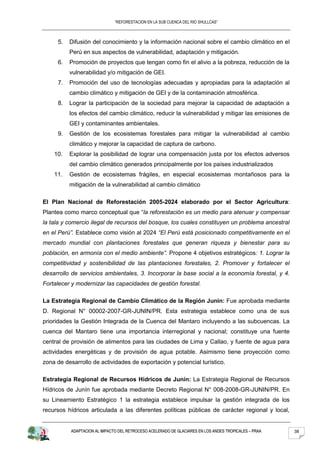 “REFORESTACION EN LA SUB CUENCA DEL RIO SHULLCAS”



     5.   Difusión del conocimiento y la información nacional sobre el cambio climático en el
          Perú en sus aspectos de vulnerabilidad, adaptación y mitigación.
     6.   Promoción de proyectos que tengan como fin el alivio a la pobreza, reducción de la
          vulnerabilidad y/o mitigación de GEI.
     7.   Promoción del uso de tecnologías adecuadas y apropiadas para la adaptación al
          cambio climático y mitigación de GEI y de la contaminación atmosférica.
     8.   Lograr la participación de la sociedad para mejorar la capacidad de adaptación a
          los efectos del cambio climático, reducir la vulnerabilidad y mitigar las emisiones de
          GEI y contaminantes ambientales.
     9.   Gestión de los ecosistemas forestales para mitigar la vulnerabilidad al cambio
          climático y mejorar la capacidad de captura de carbono.
    10.   Explorar la posibilidad de lograr una compensación justa por los efectos adversos
          del cambio climático generados principalmente por los países industrializados
    11.   Gestión de ecosistemas frágiles, en especial ecosistemas montañosos para la
          mitigación de la vulnerabilidad al cambio climático

El Plan Nacional de Reforestación 2005-2024 elaborado por el Sector Agricultura:
Plantea como marco conceptual que “la reforestación es un medio para atenuar y compensar
la tala y comercio ilegal de recursos del bosque, los cuales constituyen un problema ancestral
en el Perú”. Establece como visión al 2024 “El Perú está posicionado competitivamente en el
mercado mundial con plantaciones forestales que generan riqueza y bienestar para su
población, en armonía con el medio ambiente”. Propone 4 objetivos estratégicos: 1. Lograr la
competitividad y sostenibilidad de las plantaciones forestales, 2. Promover y fortalecer el
desarrollo de servicios ambientales, 3. Incorporar la base social a la economía forestal, y 4.
Fortalecer y modernizar las capacidades de gestión forestal.

La Estrategia Regional de Cambio Climático de la Región Junín: Fue aprobada mediante
D. Regional N° 00002-2007-GR-JUNIN/PR. Esta estrategia establece como una de sus
prioridades la Gestión Integrada de la Cuenca del Mantaro incluyendo a las subcuencas. La
cuenca del Mantaro tiene una importancia interregional y nacional; constituye una fuente
central de provisión de alimentos para las ciudades de Lima y Callao, y fuente de agua para
actividades energéticas y de provisión de agua potable. Asimismo tiene proyección como
zona de desarrollo de actividades de exportación y potencial turístico.

Estrategia Regional de Recursos Hídricos de Junín: La Estrategia Regional de Recursos
Hídricos de Junín fue aprobada mediante Decreto Regional N° 008-2008-GR-JUNIN/PR. En
su Lineamiento Estratégico 1 la estrategia establece impulsar la gestión integrada de los
recursos hídricos articulada a las diferentes políticas públicas de carácter regional y local,


           ADAPTACION AL IMPACTO DEL RETROCESO ACELERADO DE GLACIARES EN LOS ANDES TROPICALES – PRAA   38
 
