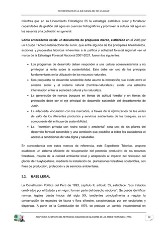 “REFORESTACION EN LA SUB CUENCA DEL RIO SHULLCAS”



mientras que en su Lineamiento Estratégico 05 la estrategia establece crear y fortalecer
capacidades de gestión del agua en cuencas hidrográficas y promover la cultura del agua en
los usuarios y la población en general.

Como antecedente existe un documento de propuesta marco, elaborado en el 2006 por
un Equipo Técnico Intersectorial de Junín, que entre algunos de los principales lineamientos,
acciones y propuestas técnicas inherentes a la política y actividad forestal regional –en el
marco de la Estrategia Forestal Nacional 2001-2021, fueron los siguientes:

       Los programas de desarrollo deben responder a una cultura conservacionista y no
       privilegiar la renta sobre la sostenibilidad. Este debe ser uno de los principios
       fundamentales en la utilización de los recursos naturales.
       Una propuesta de desarrollo sostenible debe asumir la interacción que existe entre el
       sistema social y el sistema natural (hombre-naturaleza), existe una estrecha
       interrelación entre la sociedad cultural y la naturaleza.
       La generación de nuevos bosques en tierras de aptitud forestal y en tierras de
       protección debe ser el eje principal de desarrollo sostenible del departamento de
       Junín.
       La adecuada vinculación con los mercados, a través de la optimización de las redes
       de valor de los diferentes productos y servicios ambientales de los bosques, es un
       componente del enfoque de sostenibilidad.
       La    “inversión privada con rostro social y ambiental” será uno de los pilares del
       desarrollo forestal sostenible y una condición que posibilite a todos los ciudadanos el
       acceso a condiciones de vida digna y saludable.

En concordancia con estos marcos de referencia, este Expediente Técnico, propone
establecer un sistema eficiente de recuperación del potencial productivo de los recursos
forestales, mejora de la calidad ambiental local y adaptación al impacto del retroceso del
glaciar de Huaytapallana, mediante la instalación de plantaciones forestales sostenibles, con
fines de producción, protección y de servicios ambientales.


3.2.   BASE LEGAL

La Constitución Política del Perú de 1993, capítulo II, artículo 55, establece: “Los tratados
celebrados por el Estado y en vigor, forman parte del derecho nacional”. Se puede identificar
normas legales desde inicios del siglo XX, tendientes principalmente a regular la
conservación de especies de fauna y flora silvestre, caracterizadas por ser sectoriales y
dispersas. A partir de la Constitución de 1979, se produce un cambio trascendental en


            ADAPTACION AL IMPACTO DEL RETROCESO ACELERADO DE GLACIARES EN LOS ANDES TROPICALES – PRAA   39
 