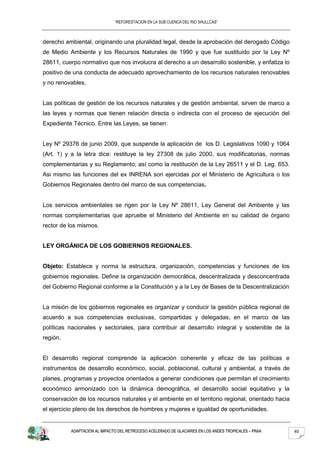 “REFORESTACION EN LA SUB CUENCA DEL RIO SHULLCAS”



derecho ambiental, originando una pluralidad legal, desde la aprobación del derogado Código
de Medio Ambiente y los Recursos Naturales de 1990 y que fue sustituido por la Ley Nº
28611, cuerpo normativo que nos involucra al derecho a un desarrollo sostenible, y enfatiza lo
positivo de una conducta de adecuado aprovechamiento de los recursos naturales renovables
y no renovables.


Las políticas de gestión de los recursos naturales y de gestión ambiental, sirven de marco a
las leyes y normas que tienen relación directa o indirecta con el proceso de ejecución del
Expediente Técnico. Entre las Leyes, se tienen:


Ley Nº 29376 de junio 2009, que suspende la aplicación de los D. Legislativos 1090 y 1064
(Art. 1) y a la letra dice: restituye la ley 27308 de julio 2000, sus modificatorias, normas
complementarias y su Reglamento; así como la restitución de la Ley 26511 y el D. Leg. 653.
Asi mismo las funciones del ex INRENA son ejercidas por el Ministerio de Agricultura o los
Gobiernos Regionales dentro del marco de sus competencias.


Los servicios ambientales se rigen por la Ley Nº 28611, Ley General del Ambiente y las
normas complementarias que apruebe el Ministerio del Ambiente en su calidad de órgano
rector de los mismos.


LEY ORGÁNICA DE LOS GOBIERNOS REGIONALES.


Objeto: Establece y norma la estructura, organización, competencias y funciones de los
gobiernos regionales. Define la organización democrática, descentralizada y desconcentrada
del Gobierno Regional conforme a la Constitución y a la Ley de Bases de la Descentralización


La misión de los gobiernos regionales es organizar y conducir la gestión pública regional de
acuerdo a sus competencias exclusivas, compartidas y delegadas, en el marco de las
políticas nacionales y sectoriales, para contribuir al desarrollo integral y sostenible de la
región.


El desarrollo regional comprende la aplicación coherente y eficaz de las políticas e
instrumentos de desarrollo económico, social, poblacional, cultural y ambiental, a través de
planes, programas y proyectos orientados a generar condiciones que permitan el crecimiento
económico armonizado con la dinámica demográfica, el desarrollo social equitativo y la
conservación de los recursos naturales y el ambiente en el territorio regional, orientado hacia
el ejercicio pleno de los derechos de hombres y mujeres e igualdad de oportunidades.


          ADAPTACION AL IMPACTO DEL RETROCESO ACELERADO DE GLACIARES EN LOS ANDES TROPICALES – PRAA   40
 