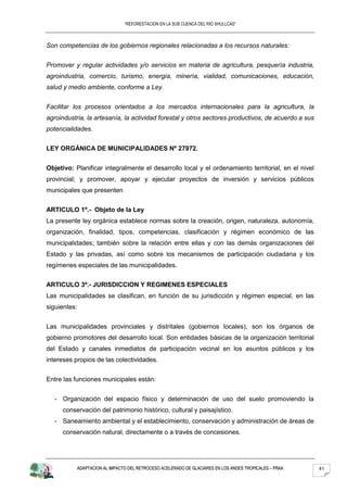 “REFORESTACION EN LA SUB CUENCA DEL RIO SHULLCAS”



Son competencias de los gobiernos regionales relacionadas a los recursos naturales:


Promover y regular actividades y/o servicios en materia de agricultura, pesquería industria,
agroindustria, comercio, turismo, energía, minería, vialidad, comunicaciones, educación,
salud y medio ambiente, conforme a Ley.


Facilitar los procesos orientados a los mercados internacionales para la agricultura, la
agroindustria, la artesanía, la actividad forestal y otros sectores productivos, de acuerdo a sus
potencialidades.


LEY ORGÁNICA DE MUNICIPALIDADES Nº 27972.


Objetivo: Planificar integralmente el desarrollo local y el ordenamiento territorial, en el nivel
provincial; y promover, apoyar y ejecutar proyectos de inversión y servicios públicos
municipales que presenten


ARTICULO 1º.- Objeto de la Ley
La presente ley orgánica establece normas sobre la creación, origen, naturaleza, autonomía,
organización, finalidad, tipos, competencias, clasificación y régimen económico de las
municipalidades; también sobre la relación entre ellas y con las demás organizaciones del
Estado y las privadas, así como sobre los mecanismos de participación ciudadana y los
regímenes especiales de las municipalidades.


ARTICULO 3º.- JURISDICCION Y REGIMENES ESPECIALES
Las municipalidades se clasifican, en función de su jurisdicción y régimen especial, en las
siguientes:


Las municipalidades provinciales y distritales (gobiernos locales), son los órganos de
gobierno promotores del desarrollo local. Son entidades básicas de la organización territorial
del Estado y canales inmediatos de participación vecinal en los asuntos públicos y los
intereses propios de las colectividades.


Entre las funciones municipales están:


  - Organización del espacio físico y determinación de uso del suelo promoviendo la
     conservación del patrimonio histórico, cultural y paisajístico.
  - Saneamiento ambiental y el establecimiento, conservación y administración de áreas de
     conservación natural, directamente o a través de concesiones.




              ADAPTACION AL IMPACTO DEL RETROCESO ACELERADO DE GLACIARES EN LOS ANDES TROPICALES – PRAA   41
 