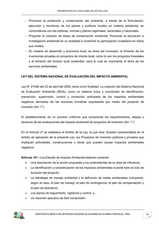 “REFORESTACION EN LA SUB CUENCA DEL RIO SHULLCAS”



   - Promover la protección y conservación del ambiente, a través de la formulación,
       ejecución y monitoreo de los planes y políticas locales en materia ambiental, en
       concordancia con las políticas, normas y planes regionales, sectoriales y nacionales.
   - Proponer la creación de áreas de conservación ambiental. Promover la educación e
       investigación ambiental en su localidad e incentivar la participación ciudadana en todos
       sus niveles.
   - En materia de desarrollo y economía local, es tarea del municipio, el fomento de las
       inversiones privadas en proyectos de interés local, como lo son los proyectos forestales
       y el fomento del turismo local sostenible, para lo cual es importante el tema de los
       servicios ambientales.


LEY DEL SISTEMA NACIONAL DE EVALUACIÓN DEL IMPACTO AMBIENTAL


Ley N° 27446 del 23 de abril del 2005, tiene como finalidad: La creación del Sistema Nacional
de Evaluación Ambiental (SEIA), como un sistema único y coordinado de identificación,
prevención, supervisión, control y corrección anticipada de los impactos ambientales
negativos derivados de las acciones humanas expresadas por medio del proyecto de
inversión (Art. 1°).


El establecimiento de un proceso uniforme que comprenda los requerimientos, etapas y
alcances de las evaluaciones del impacto ambiental de proyectos de inversión (Art. 1°).


En el Artículo 2º se establece el ámbito de la Ley, la que dice: Quedan comprendidos en el
ámbito de aplicación de la presente Ley, los Proyectos de inversión públicos y privados que
impliquen actividades, construcciones u obras que puedan causar impactos ambientales
negativos.


Artículo 10°.- Los Estudio de Impacto Ambiental deberán contener:
       Una descripción de la acción propuesta y los antecedentes de su área de influencia;
       La identificación y caracterización de los impactos ambientales durante todo el ciclo de
        duración del proyecto;
       La estrategia de manejo ambiental o la definición de metas ambientales incluyendo,
        según el caso, el plan de manejo, el plan de contingencia, el plan de compensación y
        el plan de abandono;
       Los planes de seguimiento, vigilancia y control; y,
       Un resumen ejecutivo de fácil compresión.




             ADAPTACION AL IMPACTO DEL RETROCESO ACELERADO DE GLACIARES EN LOS ANDES TROPICALES – PRAA   42
 