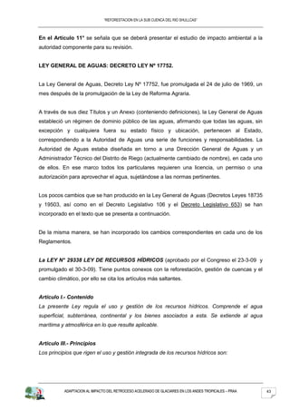 “REFORESTACION EN LA SUB CUENCA DEL RIO SHULLCAS”



En el Artículo 11° se señala que se deberá presentar el estudio de impacto ambiental a la
autoridad componente para su revisión.


LEY GENERAL DE AGUAS: DECRETO LEY Nº 17752.


La Ley General de Aguas, Decreto Ley Nº 17752, fue promulgada el 24 de julio de 1969, un
mes después de la promulgación de la Ley de Reforma Agraria.


A través de sus diez Títulos y un Anexo (conteniendo definiciones), la Ley General de Aguas
estableció un régimen de dominio público de las aguas, afirmando que todas las aguas, sin
excepción y cualquiera fuera su estado físico y ubicación, pertenecen al Estado,
correspondiendo a la Autoridad de Aguas una serie de funciones y responsabilidades. La
Autoridad de Aguas estaba diseñada en torno a una Dirección General de Aguas y un
Administrador Técnico del Distrito de Riego (actualmente cambiado de nombre), en cada uno
de ellos. En ese marco todos los particulares requieren una licencia, un permiso o una
autorización para aprovechar el agua, sujetándose a las normas pertinentes.


Los pocos cambios que se han producido en la Ley General de Aguas (Decretos Leyes 18735
y 19503, así como en el Decreto Legislativo 106 y el Decreto Legislativo 653) se han
incorporado en el texto que se presenta a continuación.


De la misma manera, se han incorporado los cambios correspondientes en cada uno de los
Reglamentos.


La LEY N° 29338 LEY DE RECURSOS HÍDRICOS (aprobado por el Congreso el 23-3-09 y
promulgado el 30-3-09). Tiene puntos conexos con la reforestación, gestión de cuencas y el
cambio climático, por ello se cita los artículos más saltantes.


Artículo I.- Contenido
La presente Ley regula el uso y gestión de los recursos hídricos. Comprende el agua
superficial, subterránea, continental y los bienes asociados a esta. Se extiende al agua
marítima y atmosférica en lo que resulte aplicable.


Artículo III.- Principios
Los principios que rigen el uso y gestión integrada de los recursos hídricos son:




           ADAPTACION AL IMPACTO DEL RETROCESO ACELERADO DE GLACIARES EN LOS ANDES TROPICALES – PRAA   43
 