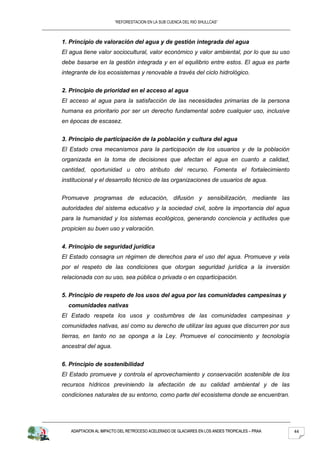 “REFORESTACION EN LA SUB CUENCA DEL RIO SHULLCAS”



1. Principio de valoración del agua y de gestión integrada del agua
El agua tiene valor sociocultural, valor económico y valor ambiental, por lo que su uso
debe basarse en la gestión integrada y en el equilibrio entre estos. El agua es parte
integrante de los ecosistemas y renovable a través del ciclo hidrológico.


2. Principio de prioridad en el acceso al agua
El acceso al agua para la satisfacción de las necesidades primarias de la persona
humana es prioritario por ser un derecho fundamental sobre cualquier uso, inclusive
en épocas de escasez.


3. Principio de participación de la población y cultura del agua
El Estado crea mecanismos para la participación de los usuarios y de la población
organizada en la toma de decisiones que afectan el agua en cuanto a calidad,
cantidad, oportunidad u otro atributo del recurso. Fomenta el fortalecimiento
institucional y el desarrollo técnico de las organizaciones de usuarios de agua.


Promueve programas de educación, difusión y sensibilización, mediante las
autoridades del sistema educativo y la sociedad civil, sobre la importancia del agua
para la humanidad y los sistemas ecológicos, generando conciencia y actitudes que
propicien su buen uso y valoración.


4. Principio de seguridad jurídica
El Estado consagra un régimen de derechos para el uso del agua. Promueve y vela
por el respeto de las condiciones que otorgan seguridad jurídica a la inversión
relacionada con su uso, sea pública o privada o en coparticipación.


5. Principio de respeto de los usos del agua por las comunidades campesinas y
  comunidades nativas
El Estado respeta los usos y costumbres de las comunidades campesinas y
comunidades nativas, así como su derecho de utilizar las aguas que discurren por sus
tierras, en tanto no se oponga a la Ley. Promueve el conocimiento y tecnología
ancestral del agua.


6. Principio de sostenibilidad
El Estado promueve y controla el aprovechamiento y conservación sostenible de los
recursos hídricos previniendo la afectación de su calidad ambiental y de las
condiciones naturales de su entorno, como parte del ecosistema donde se encuentran.




   ADAPTACION AL IMPACTO DEL RETROCESO ACELERADO DE GLACIARES EN LOS ANDES TROPICALES – PRAA   44
 