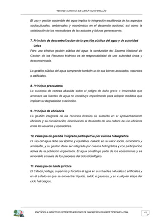 “REFORESTACION EN LA SUB CUENCA DEL RIO SHULLCAS”



El uso y gestión sostenible del agua implica la integración equilibrada de los aspectos
socioculturales, ambientales y económicos en el desarrollo nacional, así como la
satisfacción de las necesidades de las actuales y futuras generaciones.


7. Principio de descentralización de la gestión pública del agua y de autoridad
   única
Para una efectiva gestión pública del agua, la conducción del Sistema Nacional de
Gestión de los Recursos Hídricos es de responsabilidad de una autoridad única y
desconcentrada.


La gestión pública del agua comprende también la de sus bienes asociados, naturales
o artificiales.


8. Principio precautorio
La ausencia de certeza absoluta sobre el peligro de daño grave o irreversible que
amenace las fuentes de agua no constituye impedimento para adoptar medidas que
impidan su degradación o extinción.


9. Principio de eficiencia
La gestión integrada de los recursos hídricos se sustenta en el aprovechamiento
eficiente y su conservación, incentivando el desarrollo de una cultura de uso eficiente
entre los usuarios y operadores.


10. Principio de gestión integrada participativa por cuenca hidrográfica
El uso del agua debe ser óptimo y equitativo, basado en su valor social, económico y
ambiental, y su gestión debe ser integrada por cuenca hidrográfica y con participación
activa de la población organizada. El agua constituye parte de los ecosistemas y es
renovable a través de los procesos del ciclo hidrológico.


11. Principio de tutela jurídica
El Estado protege, supervisa y fiscaliza el agua en sus fuentes naturales o artificiales y
en el estado en que se encuentre: líquido, sólido o gaseoso, y en cualquier etapa del
ciclo hidrológico.




    ADAPTACION AL IMPACTO DEL RETROCESO ACELERADO DE GLACIARES EN LOS ANDES TROPICALES – PRAA   45
 