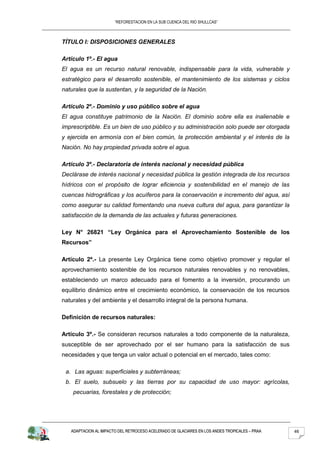 “REFORESTACION EN LA SUB CUENCA DEL RIO SHULLCAS”



TÍTULO I: DISPOSICIONES GENERALES

Artículo 1º.- El agua
El agua es un recurso natural renovable, indispensable para la vida, vulnerable y
estratégico para el desarrollo sostenible, el mantenimiento de los sistemas y ciclos
naturales que la sustentan, y la seguridad de la Nación.

Artículo 2º.- Dominio y uso público sobre el agua
El agua constituye patrimonio de la Nación. El dominio sobre ella es inalienable e
imprescriptible. Es un bien de uso público y su administración solo puede ser otorgada
y ejercida en armonía con el bien común, la protección ambiental y el interés de la
Nación. No hay propiedad privada sobre el agua.

Artículo 3º.- Declaratoria de interés nacional y necesidad pública
Declárase de interés nacional y necesidad pública la gestión integrada de los recursos
hídricos con el propósito de lograr eficiencia y sostenibilidad en el manejo de las
cuencas hidrográficas y los acuíferos para la conservación e incremento del agua, así
como asegurar su calidad fomentando una nueva cultura del agua, para garantizar la
satisfacción de la demanda de las actuales y futuras generaciones.

Ley N° 26821 “Ley Orgánica para el Aprovechamiento Sostenible de los
Recursos”

Artículo 2º.- La presente Ley Orgánica tiene como objetivo promover y regular el
aprovechamiento sostenible de los recursos naturales renovables y no renovables,
estableciendo un marco adecuado para el fomento a la inversión, procurando un
equilibrio dinámico entre el crecimiento económico, la conservación de los recursos
naturales y del ambiente y el desarrollo integral de la persona humana.

Definición de recursos naturales:

Artículo 3º.- Se consideran recursos naturales a todo componente de la naturaleza,
susceptible de ser aprovechado por el ser humano para la satisfacción de sus
necesidades y que tenga un valor actual o potencial en el mercado, tales como:

 a. Las aguas: superficiales y subterráneas;
 b. El suelo, subsuelo y las tierras por su capacidad de uso mayor: agrícolas,
    pecuarias, forestales y de protección;




   ADAPTACION AL IMPACTO DEL RETROCESO ACELERADO DE GLACIARES EN LOS ANDES TROPICALES – PRAA   46
 