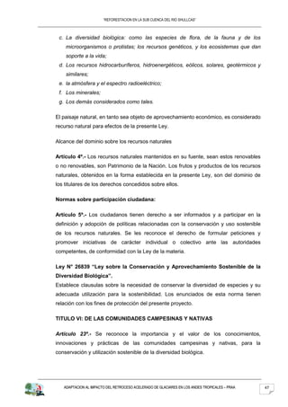 “REFORESTACION EN LA SUB CUENCA DEL RIO SHULLCAS”



 c. La diversidad biológica: como las especies de flora, de la fauna y de los
    microorganismos o protistas; los recursos genéticos, y los ecosistemas que dan
    soporte a la vida;
 d. Los recursos hidrocarburíferos, hidroenergéticos, eólicos, solares, geotérmicos y
    similares;
 e. la atmósfera y el espectro radioeléctrico;
 f. Los minerales;
 g. Los demás considerados como tales.

El paisaje natural, en tanto sea objeto de aprovechamiento económico, es considerado
recurso natural para efectos de la presente Ley.

Alcance del dominio sobre los recursos naturales

Artículo 4º.- Los recursos naturales mantenidos en su fuente, sean estos renovables
o no renovables, son Patrimonio de la Nación. Los frutos y productos de los recursos
naturales, obtenidos en la forma establecida en la presente Ley, son del dominio de
los titulares de los derechos concedidos sobre ellos.

Normas sobre participación ciudadana:

Artículo 5º.- Los ciudadanos tienen derecho a ser informados y a participar en la
definición y adopción de políticas relacionadas con la conservación y uso sostenible
de los recursos naturales. Se les reconoce el derecho de formular peticiones y
promover iniciativas de carácter individual o colectivo ante las autoridades
competentes, de conformidad con la Ley de la materia.

Ley N° 26839 “Ley sobre la Conservación y Aprovechamiento Sostenible de la
Diversidad Biológica”.
Establece clausulas sobre la necesidad de conservar la diversidad de especies y su
adecuada utilización para la sostenibilidad. Los enunciados de esta norma tienen
relación con los fines de protección del presente proyecto.

TITULO VI: DE LAS COMUNIDADES CAMPESINAS Y NATIVAS

Artículo 23º.- Se reconoce la importancia y el valor de los conocimientos,
innovaciones y prácticas de las comunidades campesinas y nativas, para la
conservación y utilización sostenible de la diversidad biológica.




   ADAPTACION AL IMPACTO DEL RETROCESO ACELERADO DE GLACIARES EN LOS ANDES TROPICALES – PRAA   47
 
