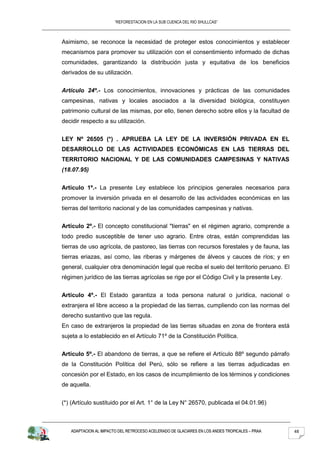 “REFORESTACION EN LA SUB CUENCA DEL RIO SHULLCAS”



Asimismo, se reconoce la necesidad de proteger estos conocimientos y establecer
mecanismos para promover su utilización con el consentimiento informado de dichas
comunidades, garantizando la distribución justa y equitativa de los beneficios
derivados de su utilización.


Artículo 24º.- Los conocimientos, innovaciones y prácticas de las comunidades
campesinas, nativas y locales asociados a la diversidad biológica, constituyen
patrimonio cultural de las mismas, por ello, tienen derecho sobre ellos y la facultad de
decidir respecto a su utilización.


LEY Nº 26505 (*) . APRUEBA LA LEY DE LA INVERSIÓN PRIVADA EN EL
DESARROLLO DE LAS ACTIVIDADES ECONÓMICAS EN LAS TIERRAS DEL
TERRITORIO NACIONAL Y DE LAS COMUNIDADES CAMPESINAS Y NATIVAS
(18.07.95)


Artículo 1º.- La presente Ley establece los principios generales necesarios para
promover la inversión privada en el desarrollo de las actividades económicas en las
tierras del territorio nacional y de las comunidades campesinas y nativas.


Artículo 2º.- El concepto constitucional "tierras" en el régimen agrario, comprende a
todo predio susceptible de tener uso agrario. Entre otras, están comprendidas las
tierras de uso agrícola, de pastoreo, las tierras con recursos forestales y de fauna, las
tierras eriazas, así como, las riberas y márgenes de álveos y cauces de ríos; y en
general, cualquier otra denominación legal que reciba el suelo del territorio peruano. El
régimen jurídico de las tierras agrícolas se rige por el Código Civil y la presente Ley.


Artículo 4º.- El Estado garantiza a toda persona natural o jurídica, nacional o
extranjera el libre acceso a la propiedad de las tierras, cumpliendo con las normas del
derecho sustantivo que las regula.
En caso de extranjeros la propiedad de las tierras situadas en zona de frontera está
sujeta a lo establecido en el Artículo 71º de la Constitución Política.


Artículo 5º.- El abandono de tierras, a que se refiere el Artículo 88º segundo párrafo
de la Constitución Política del Perú, sólo se refiere a las tierras adjudicadas en
concesión por el Estado, en los casos de incumplimiento de los términos y condiciones
de aquella.


(*) (Artículo sustituido por el Art. 1° de la Ley N° 26570, publicada el 04.01.96)



   ADAPTACION AL IMPACTO DEL RETROCESO ACELERADO DE GLACIARES EN LOS ANDES TROPICALES – PRAA   48
 