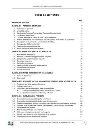 “REFORESTACION EN LA SUB CUENCA DEL RIO SHULLCAS”




                                  - INDICE DE CONTENIDO -

                                                                                                        Pág.
RESUMEN EJECUTIVO                                                                                          7

CAPITULO I.     ASPECTOS GENERALES                                                                        9
 1.1.   Modalidad de ejecución                                                                            9
 1.2.   Unidad Ejecutora                                                                                  9
 1.3.   Clasificación Funcional Programática: Fuente de Financiamiento                                   10
 1.4.   Localización del Proyecto                                                                        12
 1.5.   Duración del Proyecto: Fecha de inicio y fecha de término                                        14
 1.6.   Análisis del Sector al cual pertenece el proyecto y de los involucrados en el proyecto           14
 1.7.   Descripción de las principales características del PRAA                                          16
 1.8.   Salvaguardas del Banco Mundial                                                                   18
 1.9.   Resumen del presupuesto general                                                                  18
1.10.   Marco conceptual general del proyecto                                                            20

CAPITULO II. BREVE DESCRIPCION DEL PROYECTO                                                              23
2.1.    Antecedentes del proyecto                                                                        23
2.2.    Alcances y características generales del proyecto                                                24
2.3.    Componentes y actividades del proyecto                                                           29
2.4.    Costos y presupuesto                                                                             31
2.5.    Beneficios del proyecto                                                                          32
2.6.    Resultados de la evaluación privada y social                                                     32
2.7.    Sostenibilidad del proyecto                                                                      32
2.8.    Impacto ambiental                                                                                33

CAPITULO III. MARCO DE REFERENCIA Y BASE LEGAL                                                           36
3.1.    Marco de Referencia                                                                              36
3.2.    Base Legal                                                                                       39

CAPITULO IV. SITUACION ACTUAL Y CARACTERISTICAS DEL AREA DEL PROYECTO                                    52
4.1.    Problemas que debe resolver el proyecto                                                          52
4.2.    Objetivos del proyecto                                                                           55
4.3.    Principales características de las áreas de intervención                                         56
        4.3.1. Características biofísicas: clima, zonas de vida y suelos                                 56
        4.3.2. Características socioeconómicas y culturales                                              85

CAPITULO V. EJECUCION DEL PROYECTO                                                                      104
5.1.    Criterios técnicos de selección de los beneficiarios                                            104
5.2.    Criterios técnicos de selección de las áreas de intervención                                    105
5.3.    Resultados esperados según componentes y actividades con indicadores del proyecto               106
5.4.    Impactos esperados en relación a las condiciones socioeconómicas y ambientales                  109
5.5.    Sostenibilidad del proyecto                                                                     111
5.6.    Actividades y metas por componentes                                                             114
5.7.    Métodos y estrategias de ejecución del proyecto                                                 122
5.8.    Medios, materiales y servicios requeridos por el proyecto                                       126
5.9.    Organización para la ejecución del proyecto                                                     127



            ADAPTACION AL IMPACTO DEL RETROCESO ACELERADO DE GLACIARES EN LOS ANDES TROPICALES – PRAA          5
 