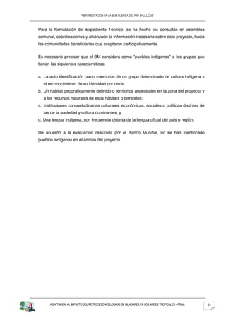 “REFORESTACION EN LA SUB CUENCA DEL RIO SHULLCAS”



Para la formulación del Expediente Técnico, se ha hecho las consultas en asamblea
comunal, coordinaciones y alcanzado la información necesaria sobre este proyecto, hacia
las comunidades beneficiarias que aceptaron participativamente.


Es necesario precisar que el BM considera como “pueblos indígenas” a los grupos que
tienen las siguientes características:


a. La auto identificación como miembros de un grupo determinado de cultura indígena y
   el reconocimiento de su identidad por otros;
b. Un hábitat geográficamente definido o territorios ancestrales en la zona del proyecto y
   a los recursos naturales de esos hábitats o territorios;
c. Instituciones consuetudinarias culturales, económicas, sociales o políticas distintas de
   las de la sociedad y cultura dominantes, y
d. Una lengua indígena, con frecuencia distinta de la lengua oficial del país o región.


De acuerdo a la evaluación realizada por el Banco Mundial, no se han identificado
pueblos indígenas en el ámbito del proyecto.




      ADAPTACION AL IMPACTO DEL RETROCESO ACELERADO DE GLACIARES EN LOS ANDES TROPICALES – PRAA   51
 